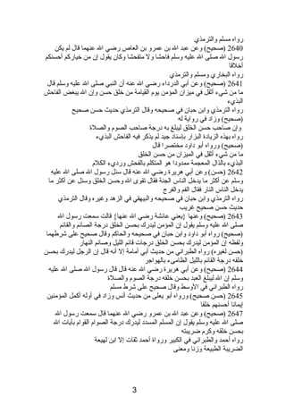 رواه مسلم والترمذي 
2640 (صحيح) وعن عبد ال بن عمرو بن العاص رضي ال عنهما قال لم يكن 
رسول ال صلى ال عليه وسلم فاحشا ول متفحشا وكان يقول إن من خياركم أحسنكم 
أخلقا 
رواه البخاري ومسلم والترمذي 
2641 (صحيح) وعن أبي الدردباء رضي ال عنه أن النبي صلى ال عليه وسلم قال 
ما من شيء أثقل في ميزان المؤمن يوم  القيامة من خلق حسن وإن ال يبغض الفاحش 
البذيء 
رواه الترمذي وابن حبان في صحيحه وقال الترمذي حديث حسن صحيح 
(صحيح) وزادب في رواية له 
وإن صاحب حسن الخلق ليبلغ به دبرجة صاحب الصوم  والصلة 
رواه بهذه الزيادبة البزار بإسنادب جيد لم يذكر فيه الفاحش البذيء 
(صحيح) ورواه أبو دباودب مختصرا قال 
ما من شيء أثقل في الميزان من حسن الخلق 
البذيء بالذال المعجمة ممدودبا هو المتكلم بالفحش وردبيء الكلم  
2642 (حسن) وعن أبي هريرة رضي ال عنه قال سئل رسول ال صلى ال عليه 
وسلم عن أكثر ما يدخل الناس الجنة فقال تقوى ال وحسن الخلق وسئل عن أكثر ما 
يدخل الناس النار فقال الفم والفرج 
رواه الترمذي وابن حبان في صحيحه والبيهقي في الزهد وغيره وقال الترمذي 
حديث حسن صحيح غريب 
2643 (صحيح) وعنها {يعني عائشة رضي ال عنها} قالت سمعت رسول ال 
صلى ال عليه وسلم يقول إن المؤمن ليدرك بحسن الخلق دبرجة الصائم والقائم 
(صحيح) رواه أبو دباودب وابن حبان في صحيحه والحاكم وقال صحيح على شرطهما 
ولفظه إن المؤمن ليدرك بحسن الخلق دبرجات قائم الليل وصائم النهار 
(حسن لغيره) رواه الطبرانصي من حديث أبي أمامة إل أنصه قال إن الرجل ليدرك بحسن 
خلقه دبرجة القائم بالليل الظامىء بالهواجر 
2644 (صحيح) وعن أبي هريرة رضي ال عنه قال قال رسول ال صلى ال عليه 
وسلم إن ال ليبلغ العبد بحسن خلقه دبرجة الصوم  والصلة 
رواه الطبرانصي في الوسط وقال صحيح على شرط مسلم 
2645 (حسن صحيح) ورواه أبو يعلى من حديث أنصس وزادب في أوله أكمل المؤمنين 
إيمانصا أحسنهم خلقا 
2647 (صحيح) وعن عبد ال بن عمرو رضي ال عنهما قال سمعت رسول ال 
صلى ال عليه وسلم يقول إن المسلم المسددب ليدرك دبرجة الصوام  القوام  بآيات ال 
بحسن خلقه وكرم  ضريبته 
رواه أحمد والطبرانصي في الكبير ورواة أحمد ثقات إل ابن لهيعة 
الضريبة الطبيعة وزنصا ومعنى 
3 
 