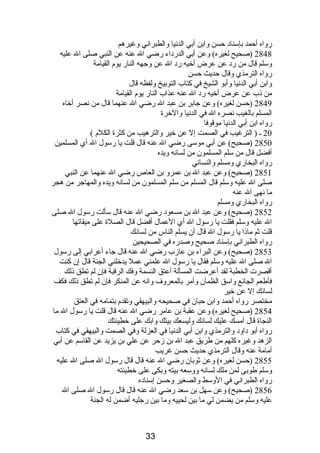 رواه أحمد بإسنادب حسن وابن أبي الدنصيا والطبرانصي وغيرهم 
2848 (صحيح لغيره) وعن أبي الدردباء رضي ال عنه عن النبي صلى ال عليه 
وسلم قال من ردب عن عرض أخيه ردب ال عن وجهه النار يوم  القيامة 
رواه الترمذي وقال حديث حسن 
وابن أبي الدنصيا وأبو الشيخ في كتاب التوبيخ ولفظه قال 
من ذىب عن عرض أخيه ردب ال عنه عذاب النار يوم  القيامة 
2849 (حسن لغيره) وعن جابر بن عبد ال رضي ال عنهما قال من نصصر أخاه 
المسلم بالغيب نصصره ال في الدنصيا والخرة 
رواه ابن أبي الدنصيا موقوفا 
20 ـ ( الترغيب في الصمت إل عن خير والترهيب من كثرة الكلم  ) 
2850 (صحيح) عن أبي موسى رضي ال عنه قال قلت يا رسول ال أي المسلمين 
أفضل قال من سلم المسلمون من لسانصه ويده 
رواه البخاري ومسلم والنسائي 
2851 (صحيح) وعن عبد ال بن عمرو بن العاص رضي ال عنهما عن النبي 
صلى ال عليه وسلم قال المسلم من سلم المسلمون من لسانصه ويده والمهاجر من هجر 
ما نصهى ال عنه 
رواه البخاري ومسلم 
2852 (صحيح) وعن عبد ال بن مسعودب رضي ال عنه قال سألت رسول ال صلى 
ال عليه وسلم فقلت يا رسول ال أي العمال أفضل قال الصلة على ميقاتها 
قلت ثم ماذىا يا رسول ال قال أن يسلم الناس من لسانصك 
رواه الطبرانصي بإسنادب صحيح وصدره في الصحيحين 
2853 (صحيح) وعن البراء بن عازب رضي ال عنه قال جاء أعرابي إلى رسول 
ال صلى ال عليه وسلم فقال يا رسول ال علمني عمل يدخلني الجنة قال إن كنت 
أقصرت الخطبة لقد أعرضت المسألة أعتق النسمة وفك الرقبة فإن لم تطق ذىلك 
فأطعم الجائع واسق الظمآن وأمر بالمعروف وانصه عن المنكر فإن لم تطق ذىلك فكف 
لسانصك إل عن خير 
مختصر رواه أحمد وابن حبان في صحيحه والبيهقي وتقدم  بتمامه في العتق 
2854 (صحيح لغيره) وعن عقبة بن عامر رضي ال عنه قال قلت يا رسول ال ما 
النجاة قال أمسك عليك لسانصك وليسعك بيتك وابك على خطيئتك 
رواه أبو دباودب والترمذي وابن أبي الدنصيا في العزلة وفي الصمت والبيهقي في كتاب 
الزهد وغيره كلهم من طريق عبد ال بن زحر عن علي بن يزيد عن القاسم عن أبي 
أمامة عنه وقال الترمذي حديث حسن غريب 
2855 (حسن لغيره) وعن ثوبان رضي ال عنه قال قال رسول ال صلى ال عليه 
وسلم طوبى لمن ملك لسانصه ووسعه بيته وبكى على خطيئته 
رواه الطبرانصي في الوسط والصغير وحسن إسنادبه 
2856 (صحيح) وعن سهل بن سعد رضي ال عنه قال قال رسول ال صلى ال 
عليه وسلم من يضمن لي ما بين لحييه وما بين رجليه أضمن له الجنة 
33 
 
