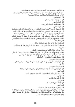 ورواه أحمد وغيره عن عبد الحميد بن بهرام  عن شهر بن حوشب عن 
عبد الرحمن بن غنم أن معاذىا سأل رسول ال صلى ال عليه وسلم فقال يا رسول 
ال أي العمال أفضل فقال الصلة بعد الصلة المفروضة 
قال ل ونصعما هي 
قال الصوم  بعد صيام  رمضان 
قال ل ونصعما هي 
قال فالصدقة بعد الصدقة المفروضة 
قال ل ونصعما هي 
قال يا رسول ال أي العمال أفضل قال فأخرج رسول ال صلى ال عليه وسلم لسانصه 
ثم وضع إصبعه عليه فاسترجع معاذى فقال يا رسول ال أنصؤاخذ بما نصقول كله ويكتب 
علينا قال فضرب رسول ال صلى ال عليه وسلم منكب معاذى مرارا فقال له ثكلتك 
أمك يا معاذى بن جبل وهل يكب الناس على مناخرهم في نصار جهنم إل حصائد ألسنتهم 
2867 (صحيح) وعن أسودب بن أصرم  رضي ال عنه قال قلت يا رسول ال أوصني 
فقال تملك يدك 
قلت فماذىا أملك إذىا لم أملك يدي قال تملك لسانصك 
قلت فماذىا أملك إذىا لم أملك لسانصي قال ل تبسط يدك إل إلى خير ول تقل بلسانصك إل 
معروفا 
رواه ابن أبي الدنصيا والطبرانصي بإسنادب حسن والبيهقي 
2868 (صحيح لغيره) وعن أبي ذىر رضي ال عنه قال دبخلت على رسول ال صلى 
ال عليه وسلم فذكر الحديث بطوله إلى أن قال قلت يا رسول ال أوصني 
قال أوصيك بتقوى ال فإنصها زين لمرك كله 
قلت يا رسول ال زدبنصي 
قال عليك بتلوة القرآن وذىكر ال عز وجل فإنصه ذىكر لك في السماء ونصور لك في 
الرض 
قلت يا رسول ال زدبنصي 
قال عليك بطول الصمت فإنصه مطردبة للشيطان وعون لك على أمر دبينك 
قلت زدبنصي 
قال وإياك وكثرة الضحك فإنصه يميت القلب ويذهب بنور الوجه 
قلت زدبنصي 
قال قل الحق وإن كان مرا 
قلت زدبنصي 
قال ل تخف في ال لومة لئم 
قلت زدبنصي 
قال ليحجزك عن الناس ما تعلم من نصفسك 
رواه أحمد والطبرانصي وابن حبان في صحيحه والحاكم واللفظ له وقال صحيح السنادب 
وقد أملينا قطعة من هذا الحديث أطول من هذه بلفظ ابن حبان في الترهيب من الظلم 
وفيها حكاية عن صحف إبراهيم عليه السلم  
36 
 