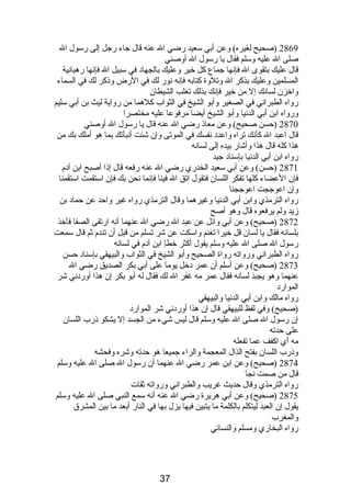 2869 (صحيح لغيره) وعن أبي سعيد رضي ال عنه قال جاء رجل إلى رسول ال 
صلى ال عليه وسلم فقال يا رسول ال أوصني 
قال عليك بتقوى ال فإنصها جماع كل خير وعليك بالجهادب في سبيل ال فإنصها رهبانصية 
المسلمين وعليك بذكر ال وتلوة كتابه فإنصه نصور لك في الرض وذىكر لك في السماء 
واخزن لسانصك إل من خير فإنصك بذلك تغلب الشيطان 
رواه الطبرانصي في الصغير وأبو الشيخ في الثواب كلهما من رواية ليث بن أبي سليم 
ورواه ابن أبي الدنصيا وأبو الشيخ أيضا مرفوعا عليه مختصرا 
2870 (حسن صحيح) وعن معاذى رضي ال عنه قال يا رسول ال أوصني 
قال اعبد ال كأنصك تراه واعددب نصفسك في الموتى وإن شئت أنصبأتك بما هو أملك بك من 
هذا كله قال هذا وأشار بيده إلى لسانصه 
رواه ابن أبي الدنصيا بإسنادب جيد 
2871 (حسن) وعن أبي سعيد الخدري رضي ال عنه رفعه قال إذىا أصبح ابن آدبم  
فإن العضاء كلها تفكر اللسان فتقول اتق ال فينا فإنصما نصحن بك فإن استقمت استقمنا 
وإن اعوججت اعوججنا 
رواه الترمذي وابن أبي الدنصيا وغيرهما وقال الترمذي رواه غير واحد عن حمادب بن 
زيد ولم يرفعوه قال وهو أصح 
2872 (صحيح) وعن أبي وائل عن عبد ال رضي ال عنهما أنصه ارتقى الصفا فأخذ 
بلسانصه فقال يا لسان قل خيرا تغنم واسكت عن شر تسلم من قبل أن تندم  ثم قال سمعت 
رسول ال صلى ال عليه وسلم يقول أكثر خطإ ابن آدبم  في لسانصه 
رواه الطبرانصي ورواته رواة الصحيح وأبو الشيخ في الثواب والبيهقي بإسنادب حسن 
2873 (صحيح) وعن أسلم أن عمر دبخل يوما على أبي بكر الصديق رضي ال 
عنهما وهو يجبذ لسانصه فقال عمر مه غفر ال لك فقال له أبو بكر إن هذا أوردبنصي شر 
المواردب 
رواه مالك وابن أبي الدنصيا والبيهقي 
(صحيح) وفي لفظ للبيهقي قال إن هذا أوردبنصي شر المواردب 
إن رسول ال صلى ال عليه وسلم قال ليس شيء من الجسد إل يشكو ذىرب اللسان 
على حدته 
مه أي اكفف عما تفعله 
وذىرب اللسان بفتح الذال المعجمة والراء جميعا هو حدته وشره وفحشه 
2874 (صحيح) وعن ابن عمر رضي ال عنهما أن رسول ال صلى ال عليه وسلم 
قال من صمت نصجا 
رواه الترمذي وقال حديث غريب والطبرانصي ورواته ثقات 
2875 (صحيح) وعن أبي هريرة رضي ال عنه أنصه سمع النبي صلى ال عليه وسلم 
يقول إن العبد ليتكلم بالكلمة ما يتبين فيها يزل بها في النار أبعد ما بين المشرق 
والمغرب 
رواه البخاري ومسلم والنسائي 
37 
 