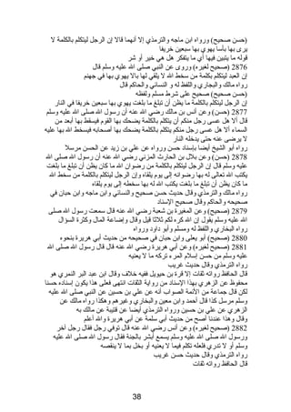 (حسن صحيح) ورواه ابن ماجه والترمذي إل أنصهما قال إن الرجل ليتكلم بالكلمة ل 
يرى بها بأسا يهوي بها سبعين خريفا 
قوله ما يتبين فيها أي ما يتفكر هل هي خير أو شر 
2876 (صحيح لغيره) وروى عن النبي صلى ال عليه وسلم قال 
إن العبد ليتكلم بكلمة من سخط ال ل يلقي لها بال يهوي بها في جهنم 
رواه مالك والبجاري واللفظ له و النسائي والحاكم قال 
(حسن صحيح) صحيح على شرط مسلم ولفظه 
إن الرجل ليتكلم بالكلمة ما يظن أن تبلغ ما بلغت يهوي بها سبعين خريفا في النار 
2877 (حسن) وعن أنصس بن مالك رضي ال عنه أن رسول ال صلى ال عليه وسلم 
قال أل هل عسى رجل منكم أن يتكلم بالكلمة يضحك بها القوم  فيسقط بها أبعد من 
السماء أل هل عسى رجل منكم يتكلم بالكلمة يضحك بها أصحابه فيسخط ال بها عليه 
ل يرضى عنه حتى يدخله النار 
رواه أبو الشيخ أيضا بإسنادب حسن ورواه عن علي بن زيد عن الحسن مرسل 
2878 (حسن) وعن بلل بن الحارث المزنصي رضي ال عنه أن رسول ال صلى ال 
عليه وسلم قال إن الرجل ليتكلم بالكلمة من رضوان ال ما كان يظن أن تبلغ ما بلغت 
يكتب ال تعالى له بها رضوانصه إلى يوم  يلقاه وإن الرجل ليتكلم بالكلمة من سخط ال 
ما كان يظن أن تبلغ ما بلغت يكتب ال له بها سخطه إلى يوم  يلقاه 
رواه مالك والترمذي وقال حديث حسن صحيح والنسائي وابن ماجه وابن حبان في 
صحيحه والحاكم وقال صحيح السنادب 
2879 (صحيح) وعن المغيرة بن شعبة رضي ال عنه قال سمعت رسول ال صلى 
ال عليه وسلم يقول إن ال كره لكم ثلثا قيل وقال وإضاعة المال وكثرة السؤال 
رواه البخاري واللفظ له ومسلم وأبو دباودب ورواه 
2880 (صحيح) أبو يعلى وابن حبان في صحيحه من حديث أبي هريرة بنحوه 
2881 (صحيح لغيره) وعن أبي هريرة رضي ال عنه قال قال رسول ال صلى ال 
عليه وسلم من حسن إسلم  المرء تركه ما ل يعنيه 
رواه الترمذي وقال حديث غريب 
قال الحافظ رواته ثقات إل قرة بن حيويل ففيه خلف وقال ابن عبد البر النمري هو 
محفوظ عن الزهري بهذا السنادب من رواية الثقات انصتهى فعلى هذا يكون إسنادبه حسنا 
لكن قال جماعة من الئمة الصواب أنصه عن علي بن حسين عن النبي صلى ال عليه 
وسلم مرسل كذا قال أحمد وابن معين والبخاري وغيرهم وهكذا رواه مالك عن 
الزهري عن علي بن حسين ورواه الترمذي أيضا عن قتيبة عن مالك به 
وقال وهذا عندنصا أصح من حديث أبي سلمة عن أبي هريرة وال أعلم 
2882 (صحيح لغيره) وعن أنصس رضي ال عنه قال توفي رجل فقال رجل آخر 
ورسول ال صلى ال عليه وسلم يسمع أبشر بالجنة فقال رسول ال صلى ال عليه 
وسلم أو ل تدري فلعله تكلم فيما ل يعنيه أو بخل بما ل ينقصه 
رواه الترمذي وقال حديث حسن غريب 
قال الحافظ رواته ثقات 
38 
 