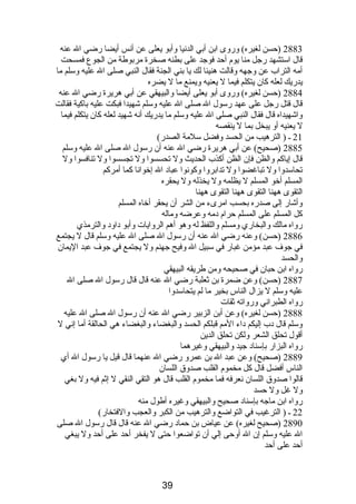 2883 (حسن لغيره) وروى ابن أبي الدنصيا وأبو يعلى عن أنصس أيضا رضي ال عنه 
قال استشهد رجل منا يوم  أحد فوجد على بطنه صخرة مربوطة من الجوع فمسحت 
أمه التراب عن وجهه وقالت هنيئا لك يا بني الجنة فقال النبي صلى ال عليه وسلم ما 
يدريك لعله كان يتكلم فيما ل يعنيه ويمنع ما ل يضره 
2884 (حسن لغيره) وروى أبو يعلى أيضا والبيهقي عن أبي هريرة رضي ال عنه 
قال قتل رجل على عهد رسول ال صلى ال عليه وسلم شهيدا فبكت عليه باكية فقالت 
واشهيداه قال فقال النبي صلى ال عليه وسلم ما يدريك أنصه شهيد لعله كان يتكلم فيما 
ل يعنيه أو يبخل بما ل ينقصه 
21 ـ ( الترهيب من الحسد وفضل سلمة الصدر) 
2885 (صحيح) عن أبي هريرة رضي ال عنه أن رسول ال صلى ال عليه وسلم 
قال إياكم والظن فإن الظن أكذب الحديث ول تحسسوا ول تجسسوا ول تنافسوا ول 
تحاسدوا ول تباغضوا ول تدابروا وكونصوا عبادب ال إخوانصا كما أمركم 
المسلم أخو المسلم ل يظلمه ول يخذله ول يحقره 
التقوى ههنا التقوى ههنا التقوى ههنا 
وأشار إلى صدره بحسب امرىء من الشر أن يحقر أخاه المسلم 
كل المسلم على المسلم حرام  دبمه وعرضه وماله 
رواه مالك والبخاري ومسلم واللفظ له وهو أهم الروايات وأبو دباودب والترمذي 
2886 (حسن) وعنه رضي ال عنه أن رسول ال صلى ال عليه وسلم قال ل يجتمع 
في جوف عبد مؤمن غبار في سبيل ال وفيح جهنم ول يجتمع في جوف عبد اليمان 
والحسد 
رواه ابن حبان في صحيحه ومن طريقه البيهقي 
2887 (حسن) وعن ضمرة بن ثعلبة رضي ال عنه قال قال رسول ال صلى ال 
عليه وسلم ل يزال الناس بخير ما لم يتحاسدوا 
رواه الطبرانصي ورواته ثقات 
2888 (حسن لغيره) وعن أبن الزبير رضي ال عنه أن رسول ال صلى ال عليه 
وسلم قال دبب إليكم دباء المم قبلكم الحسد والبغضاء والبغضاء هي الحالقة أما إنصي ل 
أقول تحلق الشعر ولكن تحلق الدين 
رواه البزار بإسنادب جيد والبيهقي وغيرهما 
2889 (صحيح) وعن عبد ال بن عمرو رضي ال عنهما قال قيل يا رسول ال أي 
الناس أفضل قال كل مخموم  القلب صدوق اللسان 
قالوا صدوق اللسان نصعرفه فما مخموم  القلب قال هو التقي النقي ل إثم فيه ول بغي 
ول غل ول حسد 
رواه ابن ماجه بإسنادب صحيح والبيهقي وغيره أطول منه 
22 ـ ( الترغيب في التواضع والترهيب من الكبر والعجب والفتخار) 
2890 (صحيح لغيره) عن عياض بن حمادب رضي ال عنه قال قال رسول ال صلى 
ال عليه وسلم إن ال أوحى إلي أن تواضعوا حتى ل يفخر أحد على أحد ول يبغي 
أحد على أحد 
39 
 