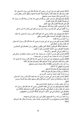 2655 (حسن لغيره) وعن أبي ذىر رضي ال عنه قال قال لي رسول ال صلى ال 
عليه وسلم اتق ال حيثما كنت وأتبع السيئة الحسنة تمحها وخالق الناس بخلق حسن 
رواه الترمذي وقال حديث حسن صحيح 
2656 (صحيح لغيره) وعن عمير بن قتادبة رضي ال عنه أن رجل قال يا رسول ال 
أي الصلة أفضل قال طول القنوت 
قال فأي الصدقة أفضل قال جهد المقل 
قال أي المؤمنين أكمل إيمانصا قال أحسنهم خلقا 
رواه الطبرانصي في الوسط من رواية سويد بن إبراهيم أبي حاتم ول بأس به في 
المتابعات 
2657 (صحيح) وعن عائشة رضي ال عنها قالت كان رسول ال صلى ال عليه 
وسلم يقول اللهم كما أحسنت خلقي فأحسن خلقي 
رواه أحمد ورواته ثقات 
2658 (حسن لغيره) وروي عن أبي هريرة رضي ال عنه قال قال رسول ال صلى 
ال عليه وسلم إن أحبكم إلي 
أحاسنكم أخلقا الموطئون أكنافا الذين يألفون ويؤلفون وإن أبغضكم إلي المشاؤون 
بالنميمة المفرقون بين الحبة الملتمسون للبرآء العيب 
رواه الطبرانصي في الصغير والوسط 
2659 (حسن لغيره) ورواه البزار من حديث عبد ال بن مسعودب باختصار ويأتي في 
النميمة إن شاء ال حديث عبد الرحمن بن غنم بمعناه 
2660 (حسن صحيح) وعن أبي هريرة رضي ال عنه قال قال رسول ال صلى ال 
عليه وسلم أكمل المؤمنين إيمانصا أحسنهم خلقا وخياركم خياركم لهله 
رواه أبو دباودب والترمذي واللفظ له وقال حديث حسن صحيح 
(حسن) والبيهقي إل أنصه قال 
(صحيح) وخياركم خياركم لنسائهم 
والحاكم دبون قوله وخياركم خياركم لهله 
ورواه بدونصه أيضا محمد بن نصصر المروزي 
2661 (حسن لغيره) عن أبي هريرة رضي ال عنه أيضا قال قال رسول ال صلى 
ال عليه وسلمإنصكم لن تسعوا الناس بأموالكم ولكن يسعهم منكم بسط الوجه وحسن 
الخلق 
زواه أبو يعلى والبزار من طرق أحدها حسن جيد 
2662 (صحيح لغيره) وعن أبي ثعلبة الخشني رضي ال عنه قال قال رسول ال 
صلى ال عليه وسلم إن أحبكم إلي وأقربكم مني في الخرة محاسنكم أخلقا وإن 
أبغضكم إلي وأبعدكم مني في الخرة أسوؤكم أخلقا الثرثارون المتفيهقون 
المتشدقون 
رواه أحمد ورواته رواة الصحيح والطبرانصي وابن حبان في صحيحه 
2663 (حسن صحيح) ورواه الترمذي من حديث جابر وحسنه لم يذكر فيه أسوؤكم 
أخلقا 
5 
 