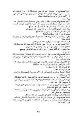 2961 (صحيح) وعن جندب بن عبد ال رضي ال عنه قال قال رسول ال صلى ال 
عليه وسلم قال رجل وال ل يغفر ال لفلن فقال ال عز وجل من ذا الذي يتألى علي 
أن ل أغفر له إني قد غفرت له وأحبطت عملك 
رواه مسلم 
2962 (صحيح لغيره) وعن عقبة بن عامر رضي ال عنه أن رسول ال صلى ال 
عليه وسلم قال إن أنسابكم هذه ليست بسباب على أحد وإنما أنتم ولد آدم  طف الصاع 
لم تملؤوه ليس لحد فضل على أحد إل بالدين أو عمل صالح 
رواه أحمد والبيهقي كلهما من رواية ابن لهيعة ولفظ البيهقي قال 
ليس لحد على أحد فضل إل بالدين أو عمل صالح 
حسب الرجل أن يكون فاحشا بذيا بخيل 
وفي رواية له ليس لحد على أحد فضل إل بدين أو تقوى وكفى بالرجل أن يكون بذيا 
فاحشا بخيل 
قوله طف الصاع بالضافة أي قريب بعضكم من بعض 
2962 (حسن لغيره) وعن أبي ذر رضي ال عنه أن النبي صلى ال عليه وسلم قال 
له انظر فإنك لست بخير من أحمر ول أسود إل أن تفضله بتقوى 
رواه أحمد ورواته ثقات مشهورون إل أن بكر بن عبد ال المزني لم يسمع 
من أبي ذر 
2963 (صحيح لغيره) وعن جابر بن عبد ال رضي ال عنهما قال خطبنا رسول ال 
صلى ال عليه وسلم في أوسط أيام  التشريق خطبة الوداع فقال يا أيها الناس إن ربكم 
واحد وإن أباكم واحد 
أل ل فضل لعربي على عجمي ول لعجمي على عربي ول لحمر على أسود ول 
لسود على أحمر إل بالتقوى إن أكرمكم عند ال أتقاكم 
أل هل بلغت قالوا بلى يا رسول ال 
قال فليبلغ الشاهد الغائب 
ثم ذكر الحديث في تحريم الدماء والموال والعراض رواه البيهقي وقال في إسناده 
بعض من يجهل 
2965 (حسن) وعن أبي هريرة رضي ال عنه عن النبي صلى ال عليه وسلم قال 
إن ال عز وجل أذهب عنكم عبية الجاهلية وفخرها بالباء الناس بنو آدم  وآدم  من 
تراب مؤمن تقي وفاجر شقي 
لينتهين أقوام  يفتخرون برجال إنما هم فحم من فحم جهنم أو ليكونن أهون على ال 
من الجعلن التي تدفع النتن بأنفها 
رواه أبو داود والترمذي وحسنه وتقدم  لفظه والبيهقي بإسناد حسن أيضا واللفظ له 
وتقدم  معنى غريبه في الكبر 
28 ـ ( الترغيب في إماطة الذى عن الطريق وغير ذلك مما يذكر ) 
2966 (صحيح) عن أبي هريرة رضي ال عنه قال قال رسول ال صلى ال عليه 
وسلم اليمان بضع وستون أو سبعون شعبة أدناها إماطة الذى عن الطريق وأرفعها 
قول ل إله إل ال 
54 
 