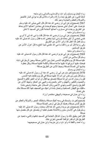 رواه البخاري ومسلم وأبو داود والترمذي والنسائي وابن ماجه 
أماط الشيء عن الطريق نحاه وأزاله والمراد بالذى كل ما يؤذي المار كالحجر 
والشوكة والعظم والنجاسة ونحو ذلك 
2967 (صحيح) وعن أبي ذر رضي ال عنه قال قال النبي صلى ال عليه وسلم 
عرضت علي أعمال أمتي حسنها وسيئها فوجدت في محاسن أعمالها الذى يماط 
عن الطريق ووجدت في مساوىء أعمالها النخامة تكون في المسجد ل تدفن 
رواه مسلم وابن ماجه 
2968 (صحيح) وعن أبي برزة رضي ال عنه قال قلت يا نبي ال إني ل أدري 
نفسي تمضي أو أبقى بعدك فزودني شيئا ينفعني ال به فقال رسول ال صلى ال عليه 
وسلم افعل كذا افعل كذا وأمر الذى عن الطريق 
وفي رواية قال أبو برزة قلت يا نبي ال علمني شيئا أنتفع به قال اعزل الذى عن 
طريق المسلمين 
رواه مسلم وابن ماجه 
2969 (صحيح) وعن أبي هريرة رضي ال عنه قال قال رسول ال صلى ال عليه 
وسلم كل سلمى من الناس 
عليه صدقة كل يوم  تطلع فيه الشمس تعدل بين الثنين صدقة ويعين الرجل في دابته 
فيحمله عليها أم  يرفع له عليها متاعه صدقة والكلمة الطيبة صدقة وبكل خطوة 
يمشيها إلى الصلة صدقة ويميط الذى عن الطريق صدقة 
رواه البخاري ومسلم 
2970 (صحيح لغيره) وعن أبي ذر رضي ال عنه أن رسول ال صلى ال عليه 
وسلم قال ليس من نفس ابن آدم  إل عليها صدقة في كل يوم  طلعت فيه الشمس 
قيل يا رسول ال من أين لنا صدقة نتصدق بها فقال إن أبواب الخير لكثيرة التسبيح 
والتحميد والتكبير والتهليل والمر بالمعروف والنهي عن المنكر وتميط الذى عن 
الطريق وتسمع الصم وتهدي العمى وتدل المستدل على حاجته وتسعى بشدة 
ساقيك مع اللهفان المستغيث وتحمل بشدة ذراعيك مع الضعيف فهذا كله صدقة منك 
على نفسك 
رواه ابن حبان في صحيحه والبيهقي مختصرا وزاد 
في رواية 
(صحيح لغيره) وتبسمك في وجه أخيك صدقة وإماطتك الحجر والشوكة والعظم عن 
طريق الناس صدقة وهديك الرجل في أرض الضالة صدقة 
2971 (صحيح) وعن بريدة رضي ال عنه قال سمعت رسول ال صلى ال عليه 
وسلم يقول في النسان ستون وثلثمائة مفصل فعليه أن يتصدق عن كل مفصل منها 
صدقة 
قالوا فمن يطيق ذلك يا رسول ال قال النخامة في المسجد تدفنها والشيء تنحيه عن 
الطريق فإن لم تقدر فركعتا الضحى تجزي عنك 
رواه أحمد واللفظ له وأبو داود وابن خزيمة وابن حبان في صحيحيهما 
55 
 
