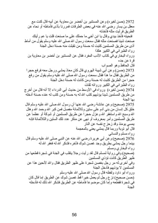 2972 (حسن لغيره) وعن المستنير بن أخضر بن معاوية عن أبيه قال كنت مع 
معقل بن يسار رضي ال عنه في بعض الطرقات فمررنا بأذى فأماطه أو نحاه عن 
الطريق فرأيت مثله فأخذته 
فنحيته فأخذ بيدي وقال يا ابن أخي ما حملك على ما صنعت قلت يا عم رأيتك 
صنعت شيئا فصنعت مثله فقال سمعت رسول ال صلى ال عليه وسلم يقول من أماط 
أذى من طريق المسلمين كتبت له حسنة ومن تقبلت منه حسنة دخل الجنة 
رواه الطبراني في الكبير هكذا 
ورواه البخاري في كتاب الدب المفرد فقال عن المستنير بن أخضر بن معاوية بن 
قرة عن جده 
قال الحافظ وهو الصواب 
2973 (حسن) وعن أبي شيبة الهروي قال كان معاذ يمشي ورجل معه فرفع حجرا 
من الطريق فقال ما هذا فقال سمعت رسول ال صلى ال عليه وسلم يقول من رفع 
حجرا من الطريق كتبت له حسنة ومن كانت له حسنة دخل الجنة 
رواه الطبراني في الكبير ورواته ثقات 
2974 (حسن لغيره) ورواه في الوسط من حديث أبي الدرداء إل أنه قال من أخرج 
من طريق المسلمين شيئا يؤذيهم كتب ال له به حسنة ومن كتب له عنده حسنة أدخله 
بها الجنة 
2975 (صحيح) وعن عائشة رضي ال عنها أن رسول ال صلى ال عليه وسلم قال 
خلق كل إنسان من بني آدم  على ستين وثلثمائة مفصل فمن كبر ال وحمد ال وهلل 
ال وسبح ال واستغفر ال وعزل حجرا عن طريق المسلمين أو شوكة أو عظما عن 
طريق المسلمين وأمر بمعروف أو نهى عن منكر عدد تلك الستين والثلثمائة فإنه 
يمسي يومئذ وقد زحزح نفسه عن النار 
قال أبو توبة وربما قال يمشي يعني بالمعجمة 
رواه مسلم والنسائي 
2976 (صحيح) وعن أبي هريرة رضي ال عنه عن النبي صلى ال عليه وسلم قال 
بينما رجل يمشي بطريق وجد غصن شوك فأخره فشكر ال له فغفر ال له 
رواه البخاري ومسلم 
(صحيح) وفي رواية لمسلم قال لقد رأيت رجل يتقلب في الجنة في شجرة قطعها من 
ظهر الطريق كانت تؤذي المسلمين 
وفي أخرى له مر رجل بغصن شجرة على ظهر الطريق فقال وال لنحين هذا عن 
المسلمين ل يؤذيهم فأدخل الجنة 
ورواه أبو داود ولفظه قال رسول ال صلى ال عليه وسلم 
(حسن صحيح) نزع رجل لم يعمل خيرا قط غصن شوك عن الطريق إما قال كان 
في شجرة فقطعه وإما كان موضوعا فأماطه عن الطريق فشكر ال ذلك له فأدخله 
الجنة 
56 
 