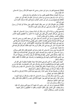 2984 (صحيح لغيره) وعن ابن عباس رضي ال عنهما قال قال رسول ال صلى 
ال عليه وسلم 
من ترك الحيات مخافة طلبهن فليس منا ما سالمناهن منذ حاربناهن 
رواه أبو داود ولم يجزم  موسى بن مسلم راويه بأن عكرمة رفعه إلى ابن عباس 
2985 (صحيح) ويروى عن ابن عباس الجنان مسخ الجن كما مسخت القردة من 
بني إسرائيل 
2986 وعن نافع قال كان ابن عمر يقتل الحيات كلهن حتى حدثنا أبو لبابة أن رسول 
ال صلى ال عليه وسلم نهى عن قتل جنان البيوت فأمسك 
رواه مسلم 
(صحيح )وفي رواية له لبي داود وقال أبو لبابة سمعت رسول ال صلى ال عليه 
وسلم نهى عن قتل الجنان التي تكون في البيوت إل البتر وذا الطفيتين فإنهما اللذان 
يخطفان البصر ويتبعان ما في بطون النساء 
2987 (صحيح ) وعن أبي السائب أنه دخل على أبي سعيد الخدري رضي ال عنه 
في بيته قال فوجدته يصلي فجلست أنتظره حتى يقضي صلته فسمعت تحريكا في 
عراجين في ناحية البيت فالتفت فإذا حية فوثبت لقتلها فأشار إلي أن اجلس فجلست 
فلما انصرف أشار إلى بيت في الدار فقال أترى هذا البيت فقلت نعم قال كان فيه فتى 
منا حديث عهد بعرس 
قال فخرجنا مع رسول ال صلى ال عليه وسلم إلى الخندق فكان ذلك الفتى يستأذن 
رسول ال صلى ال عليه وسلم بأنصاف النهار فيرجع إلى أهله فاستأذنه يوما فقال 
خذ عليك سلحك فإني أخشى عليك قريظة فأخذ الرجل سلحه ثم رجع فإذا امرأته 
بين البابين قائمة فأهوى إليها بالرمح ليطعنها به وأصابته غيرة فقالت له اكفف عليك 
رمحك وادخل 
البيت حتى تنظر ما الذي أخرجني فدخل فإذا بحية عظيمة منطوية على الفراش 
فأهوى إليها بالرمح فانتظمها به ثم خرج فركزه في الدار فاضطربت عليه فما يدري 
أيهما كان أسرع موتا الحية أم  الفتى قال فجئنا رسول ال صلى ال عليه وسلم وذكرنا 
ذلك له وقلنا ادع ال أن يحييه لنا فقال استغفروا لصاحبكم 
ثم قال إن بالمدينة جنا قد أسلموا فإذا رأيتم منهم شيئا فآذنوه ثلثة أيام  فإن بدا لكم بعد 
ذلك فاقتلوه فإنما هو شيطان 
وفي رواية نحوه وقال فيه إن رسول ال صلى ال عليه وسلم قال إن لهذه البيوت 
عوامر فإذا رأيتم منها شيئا فحرجوا عليها ثلثا فإن ذهب وإل فاقتلوه فإنه كافر وقال 
لهم اذهبوا فادفنوا صاحبكم 
رواه مالك ومسلم وأبو داود 
2988 (صحيح ) وعن ابن عمر رضي ال عنهما أنه سمع النبي صلى ال عليه 
وسلم يخطب على المنبر يقول اقتلوا الحيات واقتلوا ذا الطفيتين والبتر فإنهما 
يطمسان البصر ويسقطان الحبل 
58 
 