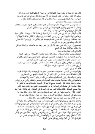 قال عبد ال فبينا أنا أطارد حية أقتلها ناداني أبو لبابة ل تقتلها قلت إن رسول ال 
صلى ال عليه وسلم أمر بقتل الحيات قال إنه نهى بعد ذلك عن ذوات البيوت وهن 
العوامر رواه البخاري ومسلم ورواه مالك وأبو داود والترمذي بألفاظ متقاربة 
(صحيح ) وفي رواية لمسلم قال 
سمعت رسول ال صلى ال عليه وسلم يأمر بقتل الكلب يقول اقتلوا الحيات والكلب 
واقتلوا ذا الطفيتين والبتر فإنهما يلتمسان البصر ويستسقطان الحبالى 
قال الزهري ونرى ذلك من سيمتهما وال أعلم 
قال سالم قال عبد ال بن عمر فلبثت ل أترك حية أراها إل قتلتها فبينما أنا أطارد حية 
يوما من ذوات البيوت مر بي زيد بن الخطاب وأبو لبابة وأنا أطاردها فقال مهل يا 
عبد ال فقلت إن رسول ال صلى ال عليه وسلم أمر بقتلهن قال إن رسول ال صلى 
ال عليه وسلم نهى عن ذوات البيوت 
(صحيح ) وفي رواية لبي داود قال إن ابن عمر وجد بعد ما حدثه أبو لبابة حية في 
داره فأمر بها فأخرجت إلى البقيع 
قال نافع ثم رأيتها بعد في بيته 
الطفيتان بضم الطاء المهملة وإسكان الفاء هما الخطان السودان في ظهر الحية 
وأصل الطفية خوصة المقل شبه الخطين على ظهر الحية بخوصتي المقل وقال أبو 
عمر النمري يقال إن الطفيتين جنس يكون على ظهره خطان أبيضان 
والبتر هو الفعى وقيل جنس أبتر كأنه مقطوع الذنب وقيل هو صنف من الحيات 
أزرق مقطوع الذنب إذا نظرت إليه الحامل ألقت 
قاله النضر بن شميل 
وقوله يلتمسان البصر معناه يطمسانه بمجرد نظرهما إليه بخاصية جعلها ال فيهما 
قال الحافظ قد ذهب طائفة من أهل العلم إلى قتل الحيات أجمع في الصحارى 
والبيوت بالمدينة وغير المدينة ولم يستثنوا في ذلك نوعا ول جنسا ول موضعا 
واحتجوا في ذلك بأحاديث جاءت عامة كحديث ابن مسعود المتقدم  وأبي هريرة وابن 
عباس وقالت طائفة تقتل الحيات أجمع إل سواكن البيوت بالمدينة وغيرها فإنهن ل 
يقتلن لما جاء في حديث أبي لبابة وزيد بن الخطاب من النهي عن قتلهن بعد المر 
بقتل جميع الحيات وقالت طائفة تنذر سواكن البيوت في المدينة وغيرها فإن بدين بعد 
النذار قتلن وما وجد منهن في غير البيوت يقتل من غير إنذار وقال مالك يقتل ما 
وجد منها في المساجد واستدل هؤلء بقوله صلى ال عليه وسلم إن لهذه البيوت 
عوامر فإذا رأيتم منها شيئا فحرجوا عليها ثلثا فإن ذهب وإل فاقتلوه 
واختار بعضهم أن يقول لها ما ورد في حديث أبي ليلى المتقدم  وقال مالك يكفيه أن 
يقول أحرج عليك بال واليوم  الخر أن ل تبدو لنا ول تؤذينا وقال غيره يقول لها أنت 
في حرج إن عدت إلينا فل تلومينا أن نضيق عليك بالطرد والتتبع وقالت طائفة ل 
تنذر إل حيات المدينة فقط لما جاء في حديث أبي سعيد المتقدم  من إسلم  طائفة من 
الجن بالمدينة وأما حيات غير المدينة في جميع الرض والبيوت فتقتل من غير إنذار 
لنا ل نتحقق وجود مسلمين من الجن ثم ولقوله صلى ال عليه وسلم خمس من 
الفواسق تقتل في الحل والحرم  وذكر منهن الحية 
59 
 