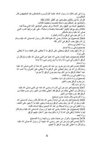 وزادب في آخره قالوا يا رسول ال قد علمنا الثرثارون والمتشدقون فما المتفيهقون قال 
المتكبرون 
الثرثار بثاءين مثلثتين مفتوحتين هو الكثير الكلم  تكلفا 
والمتشدق هو المتكلم بملء شدقه تفاصحا وتعظيما لكلمه 
والمتفيهق أصله من الفهق وهو المتلء وهو بمعنى المتشدق لنصه الذي يمل فمه 
بالكلم  ويتوسع فيه إظهارا لفصاحته وفضله واستعلء على غيره ولهذا فسره النبي 
صلى ال عليه وسلم بالمتكبر 
3 ـ ( الترغيب في الرفق والنصاة والحلم ) 
2664 (صحيح) عن عائشة رضي ال عنها قالت قال رسول ال صلى ال عليه وسلم 
إن ال رفيق يحب الرفق في المر كله 
رواه البخاري ومسلم 
(صحيح) وفي رواية لمسلم 
إن ال رفيق يحب الرفق ويعطي على الرفق ما ل يعطي على العنف وما ل يعطي 
على سواه 
2665 (صحيح) وعنها أيضا رضي ال عنها عن النبي صلى ال عليه وسلم قال إن 
الرفق ل يكون في شيء إل زانصه ول ينزع من شيء إل شانصه 
رواه مسلم 
2666 (حسن لغيره) وعن جرير بن عبد ال رضي ال عنه أن النبي صلى ال عليه 
وسلم قال إن ال عز وجل ليعطي على الرفق ما ل يعطي على الخرق وإذىا أحب ال 
عبدا أعطاه الرفق ما من أهل بيت يحرمون الرفق إل حرموا 
رواه الطبرانصي ورواته ثقات 
(صحيح) ورواه مسلم وأبو دباودب مختصرا 
من يحرم  الرفق يحرم  الخير 
زادب أبو دباودب كله 
2667 (صحيح لغيره) وعن أبي الدردباء رضي ال عنه عن النبي صلى ال عليه 
وسلم قال من أعطي حظه من الرفق فقد أعطي حظه من الخير ومن حرم  حظه من 
الرفق فقد حرم  حظه من الخير 
رواه الترمذي وقال حديث حسن صحيح 
2668 (صحيح لغيره) وعن أبي أمامة رضي ال عنه قال قال رسول ال صلى ال 
عليه وسلم إن ال عز وجل يحب الرفق ويرضاه ويعين عليه ما ل يعين على العنف 
رواه الطبرانصي من رواية صدقة بن عبد ال السمين وبقية إسنادبه ثقات 
2669 (صحيح) وعن عائشة رضي ال عنها أن رسول ال صلى ال عليه وسلم قال 
لها يا عائشة ارفقي فإن ال إذىا أرادب بأهل بيت خيرا أدبخل عليهم الرفق 
رواه أحمد 
2670 (صحيح) والبزار من حديث جابر ورواتهما رواة الصحيح 
2671 (حسن لغيره) وعن ابن عمر رضي ال عنهما أن رسول ال صلى ال عليه 
وسلم قال ما أعطي أهل بيت الرفق إل نصفعهم 
6 
 