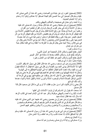 2993 (صحيح لغيره ) وعن عبادة بن الصامت رضي ال عنه أن النبي صلى ال 
عليه وسلم قال اضمنوا لي ستا أضمن لكم الجنة اصدقوا إذا حدثتم وأوفوا إذا وعدتم 
وأدوا إذا ائتمنتم الحديث 
رواه أحمد وابن حبان في صحيحه والحاكم والبيهقي وتقدم  
2994 (صحيح ) وعن حذيفة رضي ال عنه قال حدثنا رسول ال صلى ال عليه 
وسلم أن المانة نزلت في جذر قلوب الرجال ثم نزل القرآن فعلموا من القرآن 
وعلموا من السنة ثم حدثنا عن رفع المانة فقال ينام  الرجل النومة فتقبض المانة من 
قلبه فيظل أثرها مثل الوكت ثم ينام  الرجل فتقبض المانة من قلبه فيظل أثرها من أثر 
المجل كجمر دحرجته على رجلك فنفط فتراه منتبرا وليس فيه شيء ثم أخذ حصاة 
فدحرجها على رجله فيصبح الناس يتبايعون ل يكاد أحد يؤدي المانة حتى يقال إن 
في بني فلن رجل أمينا حتى يقال للرجل ما أظرفه ما أعقله وما في قلبه مثقال حبة 
من خردل من إيمان 
رواه مسلم وغيره 
الجذر بفتح الجيم وإسكان الذال المعجمة هو أصل الشيء 
والوكت بفتح الواو وإسكان الكاف بعدها تاء مثناة هو الثر اليسير 
المجل بفتح الميم وإسكان الجيم هو تنفط اليد من العمل وغيره 
وقوله منتبرا بالراء أي مرتفعا 
2995 (حسن) وعن ابن مسعود رضي ال عنه قال القتل في سبيل ال يكفر الذنوب 
كلها إل المانة قال يؤتى العبد يوم  القيامة وإن قتل في سبيل ال فيقال أد أمانتك فيقول 
أي رب كيف وقد ذهبت الدنيا فيقال انطلقوا به إلى الهاوية فينطلق به إلى الهاوية 
وتمثل له أمانته كهيئتها يوم  دفعت إليه فيراها فيعرفها فيهوي في أثرها حتى يدركها 
فيحملها على منكبيه حتى إذا ظن أنه خارج قلت عن منكبيه فهو يهوي في أثرها أبد 
البدين ثم قال الصلة أمانة والوضوء أمانة والوزن أمانة والكيل أمانة وأشياء عددها 
وأشد ذلك الودائع 
قال يعني زاذان فأتيت البراء بن عازب فقلت أل ترى إلى ما قال ابن مسعود قال كذا 
قال صدق 
أما سمعت ال يقول إن ال يأمركم أن تؤدوا المانات إلى أهلها 
النساء 85 رواه أحمد والبيهقي موقوفا وذكر عبد ال ابن المام  أحمد في كتاب الزهد 
أنه سأل أباه عنه فقال إسناده جيد 
2996 (صحيح ) وعن عمران بن حصين رضي ال عنهما عن النبي صلى ال عليه 
وسلم قال خيركم قرني ثم الذين يلونهم ثم الذين يلونهم ثم يكون بعدهم قوم  يشهدون 
ول يستشهدون ويخونون ول يؤتمنون وينذرون ول يوفون وتظهر فيهم السمن 
رواه البخاري ومسلم 
2997 (صحيح ) وعن أبي هريرة رضي ال عنه أن رسول ال صلى ال عليه وسلم 
قال آية المنافق ثلث إذا حدث كذب وإذا وعد أخلف وإذا ائتمن خان 
رواه البخاري ومسلم 
وزاد مسلم في رواية له وإن صلى وصام  وزعم أنه مسلم 
61 
 