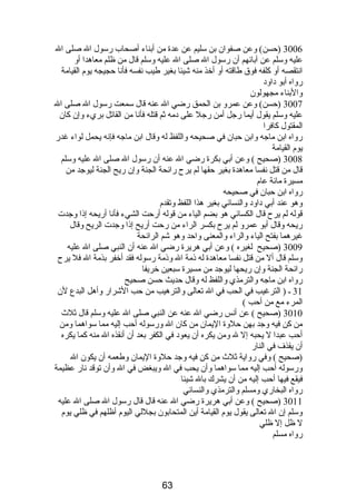 3006 (حسن) وعن صفوان بن سليم عن عدة من أبناء أصحاب رسول ال صلى ال 
عليه وسلم عن آبائهم أن رسول ال صلى ال عليه وسلم قال من ظلم معاهدا أو 
انتقصه أو كلفه فوق طاقته أو أخذ منه شيئا بغير طيب نفسه فأنا حجيجه يوم  القيامة 
رواه أبو داود 
والبناء مجهولون 
3007 (حسن) وعن عمرو بن الحمق رضي ال عنه قال سمعت رسول ال صلى ال 
عليه وسلم يقول أيما رجل أمن رجل على دمه ثم قتله فأنا من القاتل بريء وإن كان 
المقتول كافرا 
رواه ابن ماجه وابن حبان في صحيحه واللفظ له وقال ابن ماجه فإنه يحمل لواء غدر 
يوم  القيامة 
3008 (صحيح ) وعن أبي بكرة رضي ال عنه أن رسول ال صلى ال عليه وسلم 
قال من قتل نفسا معاهدة بغير حقها لم يرح رائحة الجنة وإن ريح الجنة ليوجد من 
مسيرة مائة عام  
رواه ابن حبان في صحيحه 
وهو عند أبي داود والنسائي بغير هذا اللفظ وتقدم  
قوله لم يرح قال الكسائي هو بضم الياء من قوله أرحت الشيء فأنا أريحه إذا وجدت 
ريحه وقال أبو عمرو لم يرح بكسر الراء من رحت أريح إذا وجدت الريح وقال 
غيرهما بفتح الياء والراء والمعنى واحد وهو شم الرائحة 
3009 (صحيح لغيره ) وعن أبي هريرة رضي ال عنه أن النبي صلى ال عليه 
وسلم قال أل من قتل نفسا معاهدة له ذمة ال وذمة رسوله فقد أخفر بذمة ال فل يرح 
رائحة الجنة وإن ريحها ليوجد من مسيرة سبعين خريفا 
رواه ابن ماجه والترمذي واللفظ له وقال حديث حسن صحيح 
31 ـ ( الترغيب في الحب في ال تعالى والترهيب من حب الشرار وأهل البدع لن 
المرء مع من أحب ) 
3010 (صحيح ) عن أنس رضي ال عنه عن النبي صلى ال عليه وسلم قال ثلث 
من كن فيه وجد بهن حلوة اليمان من كان ال ورسوله أحب إليه مما سواهما ومن 
أحب عبدا ل يحبه إل ل ومن يكره أن يعود في الكفر بعد أن أنقذه ال منه كما يكره 
أن يقذف في النار 
(صحيح ) وفي رواية ثلث من كن فيه وجد حلوة اليمان وطعمه أن يكون ال 
ورسوله أحب إليه مما سواهما وأن يحب في ال ويبغض في ال وأن توقد نار عظيمة 
فيقع فيها أحب إليه من أن يشرك بال شيئا 
رواه البخاري ومسلم والترمذي والنسائي 
3011 (صحيح ) وعن أبي هريرة رضي ال عنه قال قال رسول ال صلى ال عليه 
وسلم إن ال تعالى يقول يوم  القيامة أين المتحابون بجللي اليوم  أظلهم في ظلي يوم  
ل ظل إل ظلي 
رواه مسلم 
63 
 