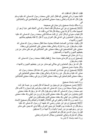 فقلت آل فقال آل فقلت ال 
فأخذ بحبوة ردائي فجذبني إليه فقال أبشر فإني سمعت رسول ال صلى ال عليه وسلم 
يقول قال ال تبارك وتعالى وجبت محبتي للمتحابين في وللمتجالسين في وللمتباذلين 
في 
رواه مالك بإسناد صحيح وابن حبان في صحيحه 
3019 (صحيح ) وعن أبي مسلم قال قلت لمعاذ وال إني لحبك لغير دنيا أرجو أن 
أصيبها منك ول قرابة بيني وبينك قال فل شيء قلت ل 
قال فجذب حبوتي ثم قال أبشر إن كنت صادقا فإني سمعت رسول ال صلى ال عليه 
وسلم يقول المتحابون في ال في ظل العرش يوم  ل ظل إل ظله يغبطهم بمكانهم 
النبيون والشهداء 
قال ولقيت عبادة بن الصامت فحدثته بحديث معاذ فقال سمعت رسول ال صلى ال 
عليه وسلم يقول عن ربه تبارك وتعالى حقت محبتي على المتحابين في وحقت 
محبتي على المتناصحين في وحقت محبتي على المتباذلين في هم على منابر من نور 
يغبطهم النبيون والشهداء والصديقون 
رواه ابن حبان في صحيحه 
(صحيح ) وروى الترمذي حديث معاذ خ فقط ولفظه سمعت رسول ال صلى ال 
عليه وسلم يقول 
قال ال عز وجل المتحابون في جللي لهم منابر من نور يغبطهم النبيون والشهداء 
وقال حديث حسن صحيح 
3020 (صحيح ) وعن عبادة بن الصامت رضي ال عنه قال سمعت رسول ال 
صلى ال عليه وسلم يأثر عن ربه تبارك وتعالى يقول حقت محبتي للمتحابين في 
وحقت محبتي للمتواصلين في وحقت محبتي للمتزاورين في وحقت محبتي للمتباذلين 
في 
رواه أحمد بإسناد صحيح 
3021 (حسن صحيح) وعن شرحبيل بن السمط أنه قال لعمرو بن عبسة هل أنت 
محدثي حديثا سمعته من رسول ال صلى ال عليه وسلم ليس فيه نسيان ول كذب قال 
نعم سمعت رسول ال صلى ال عليه وسلم يقول قال ال عز وجل قد حقت محبتي 
للذين يتحابون من أجلي وقد حقت محبتي للذين يتزاورون من أجلي وقد حقت محبتي 
للذين يتباذلون من أجلي وقد حقت محبتي للذين يتصادقون من أجلي 
رواه أحمد ورواته ثقات والطبراني في الثلثة واللفظ له والحاكم وقال صحيح السناد 
3022 (صحيح ) وعن ابن عباس رضي ال عنهما أن رسول ال صلى ال عليه 
وسلم قال إن ل جلساء يوم  القيامة عن يمين العرش وكلتا يدي ال يمين على منابر 
من نور وجوههم من نور ليسوا بأنبياء ول شهداء ول صديقين 
قيل يا رسول ال من هم قال هم المتحابون 
بجلل ال تبارك وتعالى المتحابون بجلل ال تبارك وتعالى 
رواه أحمد بإسناد ل بأس به 
65 
 
