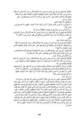 3023 (صحيح ) وعن أبي هريرة رضي ال عنه قال قال رسول ال صلى ال عليه 
وسلم إن من عباد ال عبادا ليسوا بأنبياء يغبطهم النبياء والشهداء قيل من هم لعلنا 
نحبهم قال هم قوم  تحابوا بنور ال من غير أرحام  ول أنساب وجوههم نور على 
منابر من نور 
ل يخافون إذا خاف الناس 
ول يحزنون إذا حزن الناس ثم قرأ أل إن أولياء ال ل خوف عليهم ول هم يحزنون 
يونس 26 
رواه النسائي وابن حبان في صحيحه واللفظ له وهو أتم 
3024 (صحيح ) وعن العرباض بن سارية رضي ال عنه قال قال رسول ال صلى 
ال عليه وسلم قال ال عز وجل المتحابون بجللي في ظل عرشي يوم  ل ظل إل 
ظلي 
رواه أحمد بإسناد جيد 
3025 (حسن) وعن أبي الدرداء رضي ال عنه قال قال رسول ال صلى ال عليه 
وسلم ليبعثن ال أقواما يوم  القيامة في وجوههم النور على منابر اللؤلؤ يغبطهم الناس 
ليسوا بأنبياء ول شهداء 
قال فجثى أعرابي على ركبتيه فقال يا رسول ال جلهم لنا نعرفهم قال هم المتحابون 
في ال من قبائل شتى وبلد شتى يجتمعون على ذكر ال يذكرونه 
رواه الطبراني بإسناد حسن 
3026 (صحيح لغيره ) وعن عمر رضي ال عنه قال قال رسول ال صلى ال عليه 
وسلم إن من عباد ال لناسا ما هم بأنبياء ول شهداء يغبطهم النبياء والشهداء يوم  
القيامة بمكانهم من ال 
قالوا يا رسول ال فخبرنا من هم قال هم قوم  تحابوا بروح ال على غير أرحام  بينهم 
ول أموال يتعاطونها فوال إن وجوههم لنور وإنهم لعلى نور ول يخافون إذا خاف 
الناس ول يحزنون إذا حزن الناس وقرأ هذه الية أل إن أولياء ال ل خوف عليهم 
ول هم يحزنون يونس 26 
رواه أبو داود 
3027 (صحيح لغيره ) وعن أبي مالك الشعري رضي ال عنه عن رسول ال 
صلى ال عليه وسلم قال يا أيها الناس اسمعوا واعقلوا واعلموا أن ل عز وجل عبادا 
ليسوا بأنبياء ول شهداء يغبطهم النبيون والشهداء على منازلهم وقربهم من ال فجثى 
رجل من العراب من قاصية الناس وألوى بيده إلى النبي صلى ال عليه وسلم فقال 
يا رسول ال ناس من الناس ليسوا بأنبياء ول شهداء يغبطهم النبياء والشهداء على 
مجالسهم وقربهم من ال أنعتهم لنا جلهم لنا يعني صفهم لنا شكلهم لنا فسر وجه النبي 
صلى ال عليه وسلم بسؤال العرابي فقال رسول ال صلى ال عليه وسلم هم ناس 
من أفناء الناس ونوازع القبائل لم تصل بينهم أرحام  متقاربة تحابوا في ال وتصافوا 
يضع ال لهم يوم  القيامة منابر من نور فيجلسون عليها فيجعل وجوههم نورا وثيابهم 
نورا يفزع الناس يوم  القيامة ول يفزعون وهم أولياء ال ل خوف عليهم ول هم 
يحزنون 
66 
 