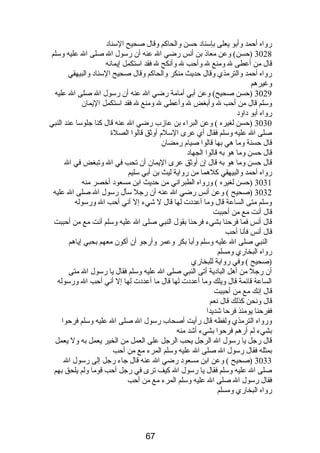 رواه أحمد وأبو يعلى بإسناد حسن والحاكم وقال صحيح السناد 
3028 (حسن) وعن معاذ بن أنس رضي ال عنه أن رسول ال صلى ال عليه وسلم 
قال من أعطى ل ومنع ل وأحب ل وأنكح ل فقد استكمل إيمانه 
رواه أحمد والترمذي وقال حديث منكر والحاكم وقال صحيح السناد والبيهقي 
وغيرهم 
3029 (حسن صحيح) وعن أبي أمامة رضي ال عنه أن رسول ال صلى ال عليه 
وسلم قال من أحب ل وأبغض ل وأعطى ل ومنع ل فقد استكمل اليمان 
رواه أبو داود 
3030 (حسن لغيره ) وعن البراء بن عازب رضي ال عنه قال كنا جلوسا عند النبي 
صلى ال عليه وسلم فقال أي عرى السلم  أوثق قالوا الصلة 
قال حسنة وما هي بها قالوا صيام  رمضان 
قال حسن وما هو به قالوا الجهاد 
قال حسن وما هو به قال إن أوثق عرى اليمان أن تحب في ال وتبغض في ال 
رواه أحمد والبيهقي كلهما من رواية ليث بن أبي سليم 
3031 (حسن لغيره ) ورواه الطبراني من حديث ابن مسعود أخصر منه 
3032 (صحيح ) وعن أنس رضي ال عنه أن رجل سأل رسول ال صلى ال عليه 
وسلم متى الساعة قال وما أعددت لها قال ل شيء إل أني أحب ال ورسوله 
قال أنت مع من أحببت 
قال أنس فما فرحنا بشيء فرحنا بقول النبي صلى ال عليه وسلم أنت مع من أحببت 
قال أنس فأنا أحب 
النبي صلى ال عليه وسلم وأبا بكر وعمر وأرجو أن أكون معهم بحبي إياهم 
رواه البخاري ومسلم 
(صحيح ) وفي رواية للبخاري 
أن رجل من أهل البادية أتى النبي صلى ال عليه وسلم فقال يا رسول ال متى 
الساعة قائمة قال ويلك وما أعددت لها قال ما أعددت لها إل أني أحب ال ورسوله 
قال إنك مع من أحببت 
قال ونحن كذلك قال نعم 
ففرحنا يومئذ فرحا شديدا 
ورواه الترمذي ولفظه قال رأيت أصحاب رسول ال صلى ال عليه وسلم فرحوا 
بشيء لم أرهم فرحوا بشيء أشد منه 
قال رجل يا رسول ال الرجل يحب الرجل على العمل من الخير يعمل به ول يعمل 
بمثله فقال رسول ال صلى ال عليه وسلم المرء مع من أحب 
3033 (صحيح ) وعن ابن مسعود رضي ال عنه قال جاء رجل إلى رسول ال 
صلى ال عليه وسلم فقال يا رسول ال كيف ترى في رجل أحب قوما ولم يلحق بهم 
فقال رسول ال صلى ال عليه وسلم المرء مع من أحب 
رواه البخاري ومسلم 
67 
 