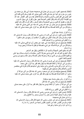 3043 (صحيح لغيره ) وروى ابن حبان في صحيحه حديث أبي بكر بن محمد بن 
عمرو بن حزم  عن أبيه عن جده في كتاب النبي صلى ال عليه وسلم الذي كتبه إلى 
أهل اليمن في الفرائض والسنن والديات والزكاة فذكر فيه وإن أكبر الكبائر عند ال 
يوم  القيامة الشراك بال وقتل النفس المؤمنة بغير حق والفرار في سبيل ال يوم  
الزحف وعقوق الوالدين ورمي المحصنة وتعلم السحر وأكل الربا وأكل مال اليتيم 
3044 (صحيح ) وعن جابر بن عبد ال رضي ال عنه عن النبي صلى ال عليه 
وسلم قال من أتى كاهنا فصدقه بما قال فقد كفر بما أنزل على محمد صلى ال عليه 
وسلم 
رواه البزار بإسناد جيد قوي 
3045 (حسن لغيره ) وعن أبي الدرداء رضي ال عنه قال قال رسول ال صلى ال 
عليه وسلم لن ينال الدرجات العلى من تكهن أو استقسم أو رجع من سفره تطيرا 
رواه الطبراني بإسنادين رواة أحدهما ثقات 
3046 (صحيح ) وعن صفية بنت أبي عبيد عن بعض أزواج النبي صلى ال عليه 
وسلم قال من أتى عرافا فسأله عن شيء فصدقه لم تقبل له صلة أربعين يوما 
رواه مسلم 
العراف بفتح العين المهملة وتشديد الراء كالكاهن وقيل هو الساحر 
وقال البغوي العراف هو الذي يدعي معرفة المور بمقدمات وأسباب يستدل بها على 
مواقعها كالمسروق من الذي سرقه ومعرفة مكان الضالة ونحو ذلك ومنهم من يسمي 
المنجم كاهنا انتهى 
3047 (صحيح ) وعن أبي هريرة رضي ال عنه قال قال رسول ال صلى ال عليه 
وسلم من أتى عرافا أو كاهنا فصدقه بما يقول فقد كفر بما أنزل على محمد 
رواه أبو داود والترمذي والنسائي وابن ماجه وفي أسانيدهم كلم  ذكرته في مختصر 
السنن والحاكم وقال صحيح على شرطهما 
3048 (صحيح موقوف) وعن ابن مسعود رضي ال عنه قال من أتى عرافا أو 
ساحرا أو كاهنا فسأله فصدقه بما يقول فقد كفر بما أنزل على محمد صلى ال عليه 
وسلم 
رواه البزار وأبو يعلى بإسناد جيد موقوفا 
3049 (صحيح ) وعنه رضي ال عنه قال 
من أتى عرافا أو ساحرا أو كاهنا يؤمن بما يقول فقد كفر بما أنزل على محمد صلى 
ال عليه وسلم 
رواه الطبراني في الكبير ورواته ثقات 
3050 (حسن لغيره ) وعن أبي موسى رضي ال عنه قال قال رسول ال صلى ال 
عليه وسلم ل يدخل الجنة مدمن خمر ول مؤمن بسحر ول قاطع رحم 
رواه ابن حبان في صحيحه 
3051 (صحيح ) وعن ابن عباس رضي ال عنهما قال قال رسول ال صلى ال 
عليه وسلم من اقتبس علما من النجوم  اقتبس شعبة من السحر زاد ما زاد 
رواه أبو داود وابن ماجه وغيرهما 
69 
 