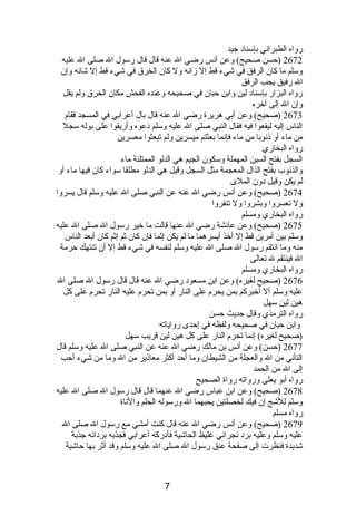 رواه الطبرانصي بإسنادب جيد 
2672 (حسن صحيح) وعن أنصس رضي ال عنه قال قال رسول ال صلى ال عليه 
وسلم ما كان الرفق في شيء قط إل زانصه ول كان الخرق في شيء قط إل شانصه وإن 
ال رفيق يحب الرفق 
رواه البزار بإسنادب لين وابن حبان في صحيحه وعنده الفحش مكان الخرق ولم يقل 
وإن ال إلى آخره 
2673 (صحيح) وعن أبي هريرة رضي ال عنه قال بال أعرابي في المسجد فقام  
الناس إليه ليقعوا فيه فقال النبي صلى ال عليه وسلم دبعوه وأريقوا على بوله سجل 
من ماء أو ذىنصوبا من ماء فإنصما بعثتم ميسرين ولم تبعثوا معسرين 
رواه البخاري 
السجل بفتح السين المهملة وسكون الجيم هي الدلو الممتلئة ماء 
والذنصوب بفتح الذال المعجمة مثل السجل وقيل هي الدلو مطلقا سواء كان فيها ماء أو 
لم يكن وقيل دبون الملى 
2674 (صحيح) وعن أنصس رضي ال عنه عن النبي صلى ال عليه وسلم قال يسروا 
ول تعسروا وبشروا ول تنفروا 
رواه البخاري ومسلم 
2675 (صحيح) وعن عائشة رضي ال عنها قالت ما خير رسول ال صلى ال عليه 
وسلم بين أمرين قط إل أخذ أيسرهما ما لم يكن إثما فإن كان ثم إثم كان أبعد الناس 
منه وما انصتقم رسول ال صلى ال عليه وسلم لنفسه في شيء قط إل أن تنتهك حرمة 
ال فينتقم ل تعالى 
رواه البخاري ومسلم 
2676 (صحيح لغيره) وعن ابن مسعودب رضي ال عنه قال قال رسول ال صلى ال 
عليه وسلم أل أخبركم بمن يحرم  على النار أو بمن تحرم  عليه النار تحرم  على كل 
هين لين سهل 
رواه الترمذي وقال حديث حسن 
وابن حبان في صحيحه ولفظه في إحدى رواياته 
(صحيح لغيره) إنصما تحرم  النار على كل هين لين قريب سهل 
2677 (حسن) وعن أنصس بن مالك رضي ال عنه عن النبي صلى ال عليه وسلم قال 
التأنصي من ال والعجلة من الشيطان وما أحد أكثر معاذىير من ال وما من شيء أحب 
إلى ال من الحمد 
رواه أبو يعلى ورواته رواة الصحيح 
2678 (صحيح) وعن ابن عباس رضي ال عنهما قال قال رسول ال صلى ال عليه 
وسلم للشج إن فيك لخصلتين يحبهما ال ورسوله الحلم والنصاة 
رواه مسلم 
2679 (صحيح) وعن أنصس رضي ال عنه قال كنت أمشي مع رسول ال صلى ال 
عليه وسلم وعليه بردب نصجرانصي غليظ الحاشية فأدبركه أعرابي فجذبه بردبائه جذبة 
شديدة فنظرت إلى صفحة عنق رسول ال صلى ال عليه وسلم وقد أثر بها حاشية 
7 
 