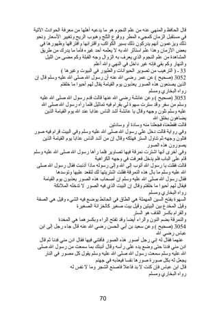 قال الحافظ والمنهي عنه من علم النجوم  هو ما يدعيه أهلها من معرفة الحوادث التية 
في مستقبل الزمان كمجيء المطر ووقوع الثلج وهبوب الريح وتغيير السعار ونحو 
ذلك ويزعمون أنهم يدركون ذلك بسير الكواكب واقترانها وافتراقها وظهورها في 
بعض الزمان وهذا علم استأثر ال به ل يعلمه أحد غيره فأما ما يدرك من طريق 
المشاهدة من علم النجوم  الذي يعرف به الزوال وجه القبلة وكم مضى من الليل 
والنهار وكم بقي فإنه غير داخل في النهي وال أعلم 
33 ـ ( الترهيب من تصوير الحيوانات والطيور في البيوت وغيرها ) 
3052 (صحيح ) عن عمر رضي ال عنه أن رسول ال صلى ال عليه وسلم قال إن 
الذين يصنعون هذه الصور يعذبون يوم  القيامة يقال لهم أحيوا ما خلقتم 
رواه البخاري ومسلم 
3053 (صحيح ) وعن عائشة رضي ال عنها قالت قدم  رسول ال صلى ال عليه 
وسلم من سفر وقد سترت سهوة لي بقرام  فيه تماثيل فلما رآه رسول ال صلى ال 
عليه وسلم تلون وجهه وقال يا عائشة أشد الناس عذابا عند ال يوم  القيامة الذين 
يضاهون بخلق ال 
قالت فقطعناه فجعلنا منه وسادة أو وسادتين 
وفي رواية قالت دخل علي رسول ال صلى ال عليه وسلم وفي البيت قرام  فيه صور 
فتلون وجهه ثم تناول الستر فهتكه وقال إن من أشد الناس عذابا يوم  القيامة الذين 
يصورون هذه الصور 
وفي أخرى أنها اشترت نمرقة فيها تصاوير فلما رآها رسول ال صلى ال عليه وسلم 
قام  على الباب فلم يدخل فعرفت في وجهه الكراهية 
قالت فقلت يا رسول ال أتوب إلى ال وإلى رسوله ماذا أذنبت فقال رسول ال صلى 
ال عليه وسلم ما بال هذه النمرقة فقلت اشتريتها لك لتقعد عليها وتوسدها 
فقال رسول ال صلى ال عليه وسلم إن أصحاب هذه الصور يعذبون يوم  القيامة 
فيقال لهم أحيوا ما خلقتم وقال إن البيت الذي فيه الصور ل تدخله الملئكة 
رواه البخاري ومسلم 
السهوة بفتح السين المهملة هي الطاق في الحائط يوضع فيه الشيء وقيل هي الصفة 
وقيل المخدع بين البيتين وقيل بيت صغير كالخزانة الصغيرة 
والقرام  بكسر القاف هو الستر 
والنمرقة بضم النون والراء أيضا وقد تفتح الراء وبكسرهما هي المخدة 
3054 (صحيح ) وعن سعيد بن أبي الحسن رضي ال عنه قال جاء رجل إلى ابن 
عباس رضي ال 
عنهما فقال له إني رجل أصور هذه الصور فأفتني فيها فقال ادن مني فدنا ثم قال 
ادن مني فدنا حتى وضع يده على رأسه وقال أنبئك بما سمعت من رسول ال صلى 
ال عليه وسلم سمعت رسول ال صلى ال عليه وسلم يقول كل مصور في النار 
يجعل له بكل صورة صورها نفسا فيعذبه في جهنم 
قال ابن عباس فإن كنت ل بد فاعل فاصنع الشجر وما ل نفس له 
رواه البخاري ومسلم 
70 
 