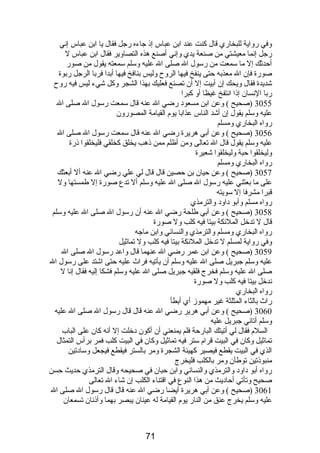 وفي رواية للبخاري قال كنت عند ابن عباس إذ جاءه رجل فقال يا ابن عباس إني 
رجل إنما معيشتي من صنعة يدي وإني أصنع هذه التصاوير فقال ابن عباس ل 
أحدثك إل ما سمعت من رسول ال صلى ال عليه وسلم سمعته يقول من صور 
صورة فإن ال معذبه حتى ينفخ فيها الروح وليس بنافخ فيها أبدا فربا الرجل ربوة 
شديدة فقال ويحك إن أبيت إل أن تصنع فعليك بهذا الشجر وكل شيء ليس فيه روح 
ربا النسان إذا انتفخ غيظا أو كبرا 
3055 (صحيح ) وعن ابن مسعود رضي ال عنه قال سمعت رسول ال صلى ال 
عليه وسلم يقول إن أشد الناس عذابا يوم  القيامة المصورون 
رواه البخاري ومسلم 
3056 (صحيح ) وعن أبي هريرة رضي ال عنه قال سمعت رسول ال صلى ال 
عليه وسلم يقول قال ال تعالى ومن أظلم ممن ذهب يخلق كخلقي فليخلقوا ذرة 
وليخلقوا حبة وليخلقوا شعيرة 
رواه البخاري ومسلم 
3057 (صحيح ) وعن حيان بن حصين قال قال لي علي رضي ال عنه أل أبعثك 
على ما بعثني عليه رسول ال صلى ال عليه وسلم أل تدع صورة إل طمستها ول 
قبرا مشرفا إل سويته 
رواه مسلم وأبو داود والترمذي 
3058 (صحيح ) وعن أبي طلحة رضي ال عنه أن رسول ال صلى ال عليه وسلم 
قال ل تدخل الملئكة بيتا فيه كلب ول صورة 
رواه البخاري ومسلم والترمذي والنسائي وابن ماجه 
وفي رواية لمسلم ل تدخل الملئكة بيتا فيه كلب ول تماثيل 
3059 (صحيح ) وعن ابن عمر رضي ال عنهما قال واعد رسول ال صلى ال 
عليه وسلم جبريل صلى ال عليه وسلم أن يأتيه فراث عليه حتى اشتد على رسول ال 
صلى ال عليه وسلم فخرج فلقيه جبريل صلى ال عليه وسلم فشكا إليه فقال إنا ل 
ندخل بيتا فيه كلب ول صورة 
رواه البخاري 
راث بالثاء المثلثة غير مهموز أي أبطأ 
3060 (صحيح ) وعن أبي هرير رضي ال عنه قال قال رسول ال صلى ال عليه 
وسلم أتاني جبريل عليه 
السلم  فقال لي أتيتك البارحة فلم يمنعني أن أكون دخلت إل أنه كان على الباب 
تماثيل وكان في البيت قرام  ستر فيه تماثيل وكان في البيت كلب فمر برأس التمثال 
الذي في البيت يقطع فيصير كهيئة الشجرة ومر بالستر فيقطع فيجعل وسادتين 
منبوذتين توطآن ومر بالكلب فليخرج 
رواه أبو داود والترمذي والنسائي وابن حبان في صحيحه وقال الترمذي حديث حسن 
صحيح وتأتي أحاديث من هذا النوع في اقتناء الكلب إن شاء ال تعالى 
3061 (صحيح ) وعن أبي هريرة أيضا رضي ال عنه قال قال رسول ال صلى ال 
عليه وسلم يخرج عنق من النار يوم  القيامة له عينان يبصر بهما وأذنان تسمعان 
71 
 