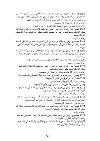 3066 (صحيح ) وعن الشريد بن سويد رضي ال عنه قال مر بي رسول ال صلى 
ال عليه وسلم وأنا جالس وقد وضعت يدي اليسرى خلف ظهري واتكأت على ألية 
يدي فقال رسول ال صلى ال عليه وسلم ل تقعد قعدة المغضوب عليهم 
رواه أبو داود وابن حبان في صحيحه 
وزاد قال ابن جريج وضع راحتيك على الرض { وراء ظهره } 
3067 (حسن لغيره ) وعن ابن عمر رضي ال عنهما قال جاء رجل إلى رسول ال 
صلى ال عليه وسلم فقام  له رجل عن مجلسه فذهب ليجلس فيه فنهاه رسول ال صلى 
ال عليه وسلم 
رواه أبو داود 
3068 (صحيح ) وفي رواية له عن سعد بن أبي الحسن قال جاء أبو بكرة في شهادة 
فقام  له رجل من مجلسه فأبى أن يجلس فيه وقال إن النبي صلى ال عليه وسلم نهى 
عن ذا 
3069 (صحيح ) وعن ابن عمر أيضا رضي ال عنهما قال قال رسول ال صلى ال 
عليه وسلم ل يقيمن أحدكم رجل من مجلسه ثم يجلس فيه ولكن توسعوا وتفسحوا 
يفسح ال لكم 
وفي رواية قال وكان ابن عمر إذا قام  له رجل من مجلسه لم يجلس فيه 
رواه البخاري ومسلم 
3070 (حسن لغيره ) وعن جابر بن سمرة رضي ال عنهما قال كنا إذا أتينا النبي 
صلى ال عليه وسلم جلس أحدنا حيث ينتهي 
رواه أبو داود والترمذي وحسنه وابن حبان في صحيحه 
3071 (حسن) وعن عمرو بن شعيب عن جده أن رسول ال صلى ال عليه وسلم 
قال ل يحل لرجل أن يفرق بين اثنين إل بإذنهما 
رواه أبو داود والترمذي وقال حديث حسن 
(حسن) وفي رواية لبي داود ل يجلس بين رجلين إل بإذنهما 
3072 (صحيح ) وعن أبي هريرة رضي ال عنه أن رسول ال صلى ال عليه وسلم 
قال إذا قام  أحدكم من مجلس ثم رجع إليه فهو أحق به 
رواه مسلم وأبو داود وابن ماجه 
3073 (صحيح ) وعن وهب بن حذيفة رضي ال عنه أن رسول ال صلى ال عليه 
وسلم قال الرجل أحق بمجلسه فإذا خرج لحاجته ثم رجع فهو أحق بمجلسه 
رواه الترمذي وابن حبان في صحيحه 
3074 (حسن لغيره ) وعن أبي سعيد الخدري رضي ال عنه قال سمعت رسول ال 
صلى ال عليه وسلم يقول خير المجالس أوسعها 
رواه أبو داود 
3075 (صحيح ) وعن أبي سعيد أيضا رضي ال عنه أن رسول ال صلى ال عليه 
وسلم قال إياكم والجلوس بالطرقات 
قالوا يا رسول ال ما لنا بد من مجالسنا نتحدث فيها فقال رسول ال صلى ال عليه 
وسلم إن أبيتم فأعطوا الطريق حقه 
73 
 