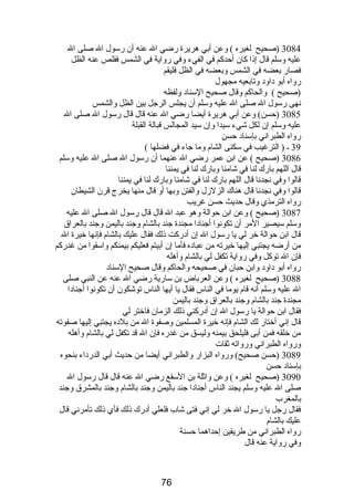 3084 (صحيح لغيره ) وعن أبي هريرة رضي ال عنه أن رسول ال صلى ال 
عليه وسلم قال إذا كان أحدكم في الفيء وفي رواية في الشمس فقلص عنه الظل 
فصار بعضه في الشمس وبعضه في الظل فليقم 
رواه أبو داود وتابعيه مجهول 
(صحيح ) والحاكم وقال صحيح السناد ولفظه 
نهى رسول ال صلى ال عليه وسلم أن يجلس الرجل بين الظل والشمس 
3085 (حسن) وعن أبي هريرة أيضا رضي ال عنه قال قال رسول ال صلى ال 
عليه وسلم إن لكل شيء سيدا وإن سيد المجالس قبالة القبلة 
رواه الطبراني بإسناد حسن 
39 ـ ( الترغيب في سكنى الشام  وما جاء في فضلها ) 
3086 (صحيح ) عن ابن عمر رضي ال عنهما أن رسول ال صلى ال عليه وسلم 
قال اللهم بارك لنا في شامنا وبارك لنا في يمننا 
قالوا وفي نجدنا قال اللهم بارك لنا في شامنا وبارك لنا في يمننا 
قالوا وفي نجدنا قال هناك الزلزل والفتن وبها أو قال منها يخرج قرن الشيطان 
رواه الترمذي وقال حديث حسن غريب 
3087 (صحيح ) وعن ابن حوالة وهو عبد ال قال قال رسول ال صلى ال عليه 
وسلم سيصير المر أن تكونوا أجنادا مجندة جند بالشام  وجند باليمن وجند بالعراق 
قال ابن حوالة خر لي يا رسول ال إن أدركت ذلك فقال عليك بالشام  فإنها خيرة ال 
من أرضه يجتبي إليها خيرته من عباده فأما إن أبيتم فعليكم بيمنكم واسقوا من غدركم 
فإن ال توكل وفي رواية تكفل لي بالشام  وأهله 
رواه أبو داود وابن حبان في صحيحه والحاكم وقال صحيح السناد 
3088 (صحيح لغيره ) وعن العرباض بن سارية رضي ال عنه عن النبي صلى 
ال عليه وسلم أنه قام  يوما في الناس فقال يا أيها الناس توشكون أن تكونوا أجنادا 
مجندة جند بالشام  وجند بالعراق وجند باليمن 
فقال ابن حوالة يا رسول ال إن أدركني ذلك الزمان فاختر لي 
قال إني أختار لك الشام  فإنه خيرة المسلمين وصفوة ال من بلده يجتبي إليها صفوته 
من خلقه فمن أبى فليلحق بيمنه وليسق من غدره فإن ال قد تكفل لي بالشام  وأهله 
ورواه الطبراني ورواته ثقات 
3089 (حسن صحيح) ورواه البزار والطبراني أيضا من حديث أبي الدرداء بنحوه 
بإسناد حسن 
3090 (صحيح لغيره ) وعن واثلة بن السقع رضي ال عنه قال قال رسول ال 
صلى ال عليه وسلم يجند الناس أجنادا جند باليمن وجند بالشام  وجند بالمشرق وجند 
بالمغرب 
فقال رجل يا رسول ال خر لي إني فتى شاب فلعلي أدرك ذلك فأي ذلك تأمرني قال 
عليك بالشام  
رواه الطبراني من طريقين إحداهما حسنة 
وفي رواية عنه قال 
76 
 