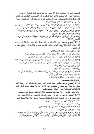 (صحيح لغيره ) سمعت رسول ال صلى ال عليه وسلم يقول لحذيفة بن اليمان 
ومعاذ بن جبل وهما يستشيرانه في المنزل فأومأ إلى الشام  ثم سأله فأومأ إلى الشام  
قال عليكم بالشام  فإنها صفوة بلد ال يسكنها خيرته من خلقه فمن أبى فليلحق بيمنه 
وليسق من غدره فإن ال تكفل لي بالشام  وأهله 
3091 (صحيح لغيره ) وعن عبد ال بن عمرو رضي ال عنهما قال سمعت رسول 
ال صلى ال عليه وسلم يقول ستكون هجرة بعد هجرة فخيار أهل الرض ألزمهم 
مهاجر إبراهيم ويبقى في الرض شرار أهلها تلفظهم أرضوهم وتقذرهم نفس ال 
وتحشرهم النار مع القردة والخنازير 
رواه أبو داود عن شهر عنه والحاكم عن أبي هريرة عنه وقال صحيح على شرط 
الشيخين كذا قال 
3092 (صحيح ) وعنه رضي ال عنه عن النبي صلى ال عليه وسلم قال إني رأيت 
كأن عمود الكتاب انتزع من تحت وسادتي فأتبعته بصري فإذا هو نور ساطع عمد به 
إلى الشام  
أل وإن اليمان إذا وقعت الفتن بالشام  
رواه الطبراني في الكبير والوسط والحاكم وقال صحيح على شرطهما 
3093 (صحيح لغيره ) ورواه أحمد من حديث عمرو بن العاصي 
3094 (صحيح ) وعن أبي الدرداء رضي ال عنه قال قال رسول ال صلى ال عليه 
وسلم بينا أنا نائم رأيت عمود الكتاب احتمل من تحت رأسي فعمد به إلى الشام  
أل وإن اليمان حين تقع الفتن بالشام  
رواه أحمد ورواته رواة الصحيح 
3095 (صحيح ) وعن زيد بن ثابت رضي ال عنه قال قال رسول ال صلى ال 
عليه وسلم يوما ونحن عنده طوبى للشام  
إن ملئكة الرحمن باسطة أجنحتها عليه 
رواه الترمذي وصححه 
3096 (صحيح ) وعن سالم بن عبد ال عن أبيه رضي ال عنه قال قال رسول ال 
صلى ال عليه وسلم سيخرج عليكم في آخر الزمان نار من حضر موت تحشر الناس 
قال قلنا بما تأمرنا يا رسول ال قال عليكم بالشام  
رواه أحمد والترمذي وابن حبان في صحيحه وقال الترمذي حديث حسن صحيح 
3097 (صحيح ) وعن أبي الدرداء رضي ال عنه أنه سمع رسول ال صلى ال 
عليه وسلم يقول في الملحمة الكبرى فسطاط المسلمين بأرض يقال لها الغوطة فيها 
مدينة يقال لها دمشق خير منازل المسلمين يومئذ 
رواه الحاكم وقال صحيح السناد 
قوله فسطاط المسلمين بضم الفاء أي مجتمع المسلمين 
40 ـ ( الترهيب من الطيرة ) 
3098 (صحيح ) عن ابن مسعود رضي ال عنه أن رسول ال صلى ال عليه وسلم 
قال الطيرة شرك الطيرة شرك الطيرة شرك وما منا إل ولكن ال يذهبه بالتوكل 
77 
 