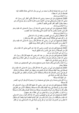 الردباء من شدة جذبته ثم قال يا محمد مر لي من مال ال الذي عندك فالتفت إليه 
فضحك ثم أمر له بعطاء 
رواه البخاري ومسلم 
2680 (صحيح) وعن ابن مسعودب رضي ال عنه قال كأنصي أنصظر إلى رسول ال 
صلى ال عليه وسلم يحكي نصبيا من النصبياء ضربه قومه فأدبموه وهو يمسح الدم  عن 
وجهه ويقول اللهم اغفر لقومي فإنصهم ل يعلمون 
رواه البخاري ومسلم 
2681 (صحيح) وعن أبي هريرة رضي ال عنه أن رسول ال صلى ال عليه وسلم 
قال ليس الشديد بالصرعة إنصما الشديد الذي يملك نصفسه عند الغضب 
رواه البخاري ومسلم 
قال الحافظ وسيأتي باب في الغضب ودبفعه إن شاء ال تعالى 
4 ـ ( الترغيب في طلقة الوجه وطيب الكلم  وغير ذىلك مما يذكر) 
2682 (صحيح) عن أبي ذىر رضي ال عنه قال قال رسول ال صلى ال عليه وسلم 
ل تحقرن من المعروف شيئا ولو أن تلقى أخاك بوجه طليق 
رواه مسلم 
2683 (صحيح لغيره) وعن الحسن رضي ال عنه عن النبي صلى ال عليه وسلم 
قال من الصدقة أن تسلم على الناس وأنصت طليق الوجه 
رواه ابن أبي الدنصيا وهو مرسل 
2684 (صحيح لغيره) وعن جابر بن عبد ال رضي ال عنهما قال قال رسول ال 
صلى ال عليه وسلم كل معروف صدقة وإن من المعروف أن تلقى أخاك بوجه طلق 
وأن تفرغ من دبلوك في إنصاء أخيك 
رواه أحمد والترمذي وقال حديث حسن صحيح وصدره في الصحيحين من حديث 
حذيفة وجابر 
2685 (صحيح) وعن أبي ذىر رضي ال عنه قال قال رسول ال صلى ال عليه وسلم 
تبسمك في وجه أخيك صدقة وأمرك بالمعروف ونصهيك عن المنكر صدقة وإرشادبك 
الرجل في أرض الضلل لك صدقة وإماطتك الذىى والشوك والعظم عن الطريق لك 
صدقة وإفراغك من دبلوك في 
دبلو أخيك لك صدقة 
رواه الترمذي وحسنه وابن حبان في صحيحه وزادب وبصرك للرجل الردبيء البصر 
لك صدقة 
2686 (صحيح لغيره) وعن ابن عمر رضي ال عنهما قال قال رسول ال صلى ال 
عليه وسلم إن تبسمك في وجه أخيك يكتب لك به صدقة وإماطتك الذىى عن الطريق 
يكتب لك به صدقة وإن أمرك بالمعروف صدقة وإرشادبك الضال يكتب لك به صدقة 
رواه البزار والطبرانصي من رواية يحيى بن أبي عطاء وهو مجهول 
2687 (صحيح) وعن أبي جري الهجيمي رضي ال عنه قال أتيت رسول ال صلى 
ال عليه وسلم فقلت يا رسول ال إنصا قوم  من أهل البادبية فعلمنا شيئا ينفعنا ال به فقال 
ل تحقرن من المعروف شيئا ولو أن تفرغ من دبلوك في إنصاء المستسقي ولو أن تكلم 
8 
 