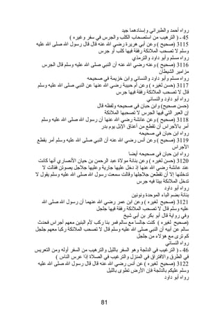 رواه أحمد والطبراني وإسنادهما جيد 
45 ـ ( الترهيب من استصحاب الكلب والجرس في سفر وغيره ) 
3115 (صحيح ) وعن أبي هريرة رضي ال عنه قال قال رسول ال صلى ال عليه 
وسلم ل تصحب الملئكة رفقة فيها كلب أو جرس 
رواه مسلم وأبو داود والترمذي 
3116 (صحيح ) وعنه رضي ال عنه أن النبي صلى ال عليه وسلم قال الجرس 
مزامير الشيطان 
رواه مسلم وأبو داود والنسائي وابن خزيمة في صحيحه 
3117 (حسن لغيره ) وعن أم  حبيبة رضي ال عنها عن النبي صلى ال عليه وسلم 
قال ل تصحب الملئكة رفقة فيها جرس 
رواه أبو داود والنسائي 
(حسن صحيح) وابن حبان في صحيحه ولفظه قال 
إن العير التي فيها الجرس ل تصحبها الملئكة 
3118 (صحيح ) وعن عائشة رضي ال عنها أن رسول ال صلى ال عليه وسلم 
أمر بالجراس أن تقطع من أعناق البل يوم  بدر 
رواه ابن حبان في صحيحه 
3119 (صحيح ) وعن أنس رضي ال عنه أن النبي صلى ال عليه وسلم أمر بقطع 
الجراس 
رواه ابن حبان في صحيحه أيضا 
3120 (حسن لغيره ) وعن بنانة مولة عبد الرحمن بن حيان النصاري أنها كانت 
عند عائشة رضي ال عنها إذ دخل عليها جارية وعليها جلجل يصوتن فقالت ل 
تدخلنها إل أن تقطعن جلجلها وقالت سمعت رسول ال صلى ال عليه وسلم يقول ل 
تدخل الملئكة بيتا فيه جرس 
رواه أبو داود 
بنانة بضم الباء الموحدة ونونين 
3121 (صحيح لغيره ) وعن ابن عمر رضي ال عنهما أن رسول ال صلى ال 
عليه وسلم قال ل تصحب الملئكة رفقة فيها جلجل 
وفي رواية قال أبو بكر بن أبي شيخ 
(صحيح لغيره ) كنت جالسا مع سالم فمر بنا ركب لم  البنين معهم أجراس فحدث 
سالم عن أبيه أن النبي صلى ال عليه وسلم قال ل تصحب الملئكة ركبا معهم جلجل 
كم ترى مع هؤلء من جلجل 
رواه النسائي 
46 ـ ( الترغيب في الدلجة وهو السفر بالليل والترهيب من السفر أوله ومن التعريس 
في الطرق والفتراق في المنزل والترغيب في الصلة إذا عرس الناس ) 
3122 (صحيح لغيره ) عن أنس رضي ال عنه قال قال رسول ال صلى ال عليه 
وسلم عليكم بالدلجة فإن الرض تطوى بالليل 
رواه أبو داود 
81 
 