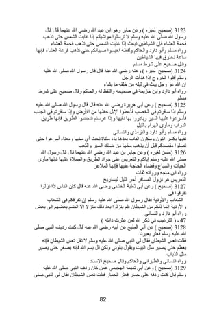 3123 (صحيح لغيره ) وعن جابر وهو ابن عبد ال رضي ال عنهما قال قال 
رسول ال صلى ال عليه وسلم ل ترسلوا مواشيكم إذا غابت الشمس حتى تذهب 
فحمة العشاء فإن الشياطين تبعث إذا غابت الشمس حتى تذهب فحمة العشاء 
رواه مسلم وأبو داود والحاكم ولفظه احبسوا صبيانكم حتى تذهب فوعة العشاء فإنها 
ساعة تخترق فيها الشياطين 
وقال صحيح على شرط مسلم 
3124 (صحيح لغيره ) وعنه رضي ال عنه قال قال رسول ال صلى ال عليه 
وسلم أقلوا الخروج إذا هدأت الرجل 
إن ال عز وجل يبث في ليله من خلقه ما يشاء 
رواه أبو داود وابن خزيمة في صحيحه واللفظ له والحاكم وقال صحيح على شرط 
مسلم 
3125 (صحيح ) وعن أبي هريرة رضي ال عنه قال قال رسول ال صلى ال عليه 
وسلم إذا سافرتم في الخصب فأعطوا البل حظها من الرض وإذا سافرتم في الجدب 
فأسرعوا عليها السير وبادروا بها نقيها وإذا عرستم فاجتنبوا الطريق فإنها طريق 
الدواب ومأوى الهوام  بالليل 
رواه مسلم وأبو داود والترمذي والنسائي 
نقيها بكسر النون وسكون القاف بعدها ياء مثناة تحت أي مخها ومعناه أسرعوا حتى 
تصلوا مقصدكم قبل أن يذهب مخها من ضنك السير والتعب 
3126 (حسن لغيره ) وعن جابر بن عبد ال رضي ال عنهما قال قال رسول ال 
صلى ال عليه وسلم إياكم والتعريس على جواد الطريق والصلة عليها فإنها مأوى 
الحيات والسباع وقضاء الحاجة عليها فإنها الملعن 
رواه ابن ماجه ورواته ثقات 
التعريس هو نزول المسافر آخر الليل ليستريح 
3127 (صحيح ) وعن أبي ثعلبة الخشني رضي ال عنه قال كان الناس إذا نزلوا 
تفرقوا في 
الشعاب والودية فقال رسول ال صلى ال عليه وسلم إن تفرقكم في الشعاب 
والودية إنما ذلكم من الشيطان فلم ينزلوا بعد ذلك منزل إل انضم بعضهم إلى بعض 
رواه أبو داود والنسائي 
47 ـ ( الترغيب في ذكر ال لمن عثرت دابته ) 
3128 (صحيح ) عن أبي المليح عن أبيه رضي ال عنه قال كنت رديف النبي صلى 
ال عليه وسلم فعثر بعيرنا 
فقلت تعس الشيطان فقال لي النبي صلى ال عليه وسلم ل تقل تعس الشيطان فإنه 
يعظم حتى يصير مثل البيت ويقول بقوتي ولكن قل بسم ال فإنه يصغر حتى يصير 
مثل الذباب 
رواه النسائي والطبراني والحاكم وقال صحيح السناد 
3129 (صحيح ) وعن أبي تميمة الهجيمي عمن كان ردف النبي صلى ال عليه 
وسلم قال كنت ردفه على حمار فعثر الحمار فقلت تعس الشيطان فقال لي النبي صلى 
82 
 