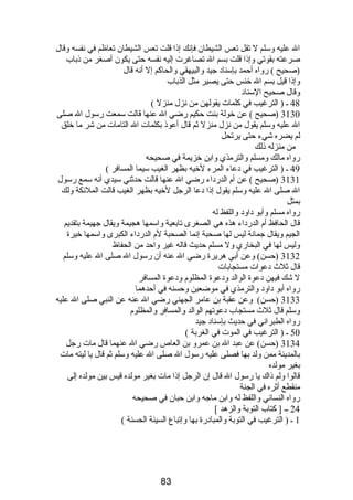 ال عليه وسلم ل تقل تعس الشيطان فإنك إذا قلت تعس الشيطان تعاظم في نفسه وقال 
صرعته بقوتي وإذا قلت بسم ال تصاغرت إليه نفسه حتى يكون أصغر من ذباب 
(صحيح ) رواه أحمد بإسناد جيد والبيهقي والحاكم إل أنه قال 
وإذا قيل بسم ال خنس حتى يصير مثل الذباب 
وقال صحيح السناد 
48 ـ ( الترغيب في كلمات يقولهن من نزل منزل ) 
3130 (صحيح ) عن خولة بنت حكيم رضي ال عنها قالت سمعت رسول ال صلى 
ال عليه وسلم يقول من نزل منزل ثم قال أعوذ بكلمات ال التامات من شر ما خلق 
لم يضره شيء حتى يرتحل 
من منزله ذلك 
رواه مالك ومسلم والترمذي وابن خزيمة في صحيحه 
49 ـ ( الترغيب في دعاء المرء لخيه بظهر الغيب سيما المسافر ) 
3131 (صحيح ) عن أم  الدرداء رضي ال عنها قالت حدثني سيدي أنه سمع رسول 
ال صلى ال عليه وسلم يقول إذا دعا الرجل لخيه بظهر الغيب قالت الملئكة ولك 
بمثل 
رواه مسلم وأبو داود واللفظ له 
قال الحافظ أم  الدرداء هذه هي الصغرى تابعية واسمها هجيمة ويقال جهيمة بتقديم 
الجيم ويقال جمانة ليس لها صحبة إنما الصحبة لم  الدرداء الكبرى واسمها خيرة 
وليس لها في البخاري ول مسلم حديث قاله غير واحد من الحفاظ 
3132 (حسن) وعن أبي هريرة رضي ال عنه أن رسول ال صلى ال عليه وسلم 
قال ثلث دعوات مستجابات 
ل شك فيهن دعوة الوالد ودعوة المظلوم  ودعوة المسافر 
رواه أبو داود والترمذي في موضعين وحسنه في أحدهما 
3133 (حسن) وعن عقبة بن عامر الجهني رضي ال عنه عن النبي صلى ال عليه 
وسلم قال ثلث مستجاب دعوتهم الوالد والمسافر والمظلوم  
رواه الطبراني في حديث بإسناد جيد 
50 ـ ( الترغيب في الموت في الغربة ) 
3134 (حسن) عن عبد ال بن عمرو بن العاص رضي ال عنهما قال مات رجل 
بالمدينة ممن ولد بها فصلى عليه رسول ال صلى ال عليه وسلم ثم قال يا ليته مات 
بغير مولده 
قالوا ولم ذاك يا رسول ال قال إن الرجل إذا مات بغير مولده قيس بين مولده إلى 
منقطع أثره في الجنة 
رواه النسائي واللفظ له وابن ماجه وابن حبان في صحيحه 
24 ــ [ كتاب التوبة والزهد ] 
1 ـ ( الترغيب في التوبة والمبادرة بها وإتباع السيئة الحسنة ) 
83 
 