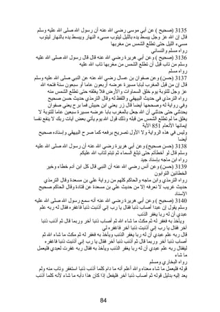 3135 (صحيح ) عن أبي موسى رضي ال عنه أن رسول ال صلى ال عليه وسلم 
قال إن ال عز وجل يبسط يده بالليل ليتوب مسيء النهار ويبسط يده بالنهار ليتوب 
مسيء الليل حتى تطلع الشمس من مغربها 
رواه مسلم والنسائي 
3136 (صحيح ) وعن أبي هريرة رضي ال عنه قال قال رسول ال صلى ال عليه 
وسلم من تاب قبل أن تطلع الشمس من مغربها تاب ال عليه 
رواه مسلم 
3137 (حسن) وعن صفوان بن عسال رضي ال عنه عن النبي صلى ال عليه وسلم 
قال إن من قبل المغرب لبابا مسيرة عرضه أربعون عاما أو سبعون سنة فتحه ال 
عز وجل للتوبة يوم  خلق السماوات والرض فل يغلقه حتى تطلع الشمس منه 
رواه الترمذي في حديث البيهقي واللفظ له وقال الترمذي حديث حسن صحيح 
وفي رواية له وصححها أيضا قال زر يعني ابن حبيش فما برح يعني صفوان 
يحدثني حتى حدثني أن ال جعل بالمغرب بابا عرضه مسيرة سبعين عاما للتوبة ل 
يغلق ما لم تطلع الشمس من قبله وذلك قول ال يوم  يأتي بعض آيات ربك ل ينفع نفسا 
إيمانها النعام  851 الية 
وليس في هذه الرواية ول الول تصريح برفعه كما صرح البيهقي وإسناده صحيح 
أيضا 
3138 (حسن صحيح) وعن أبي هريرة رضي ال عنه أن رسول ال صلى ال عليه 
وسلم قال لو أخطأتم حتى تبلغ السماء ثم تبتم لتاب ال عليكم 
رواه ابن ماجه بإسناد جيد 
3139 (حسن) وعن أنس رضي ال عنه أن النبي قال كل ابن آدم  خطاء وخير 
الخطائين التوابون 
رواه الترمذي وابن ماجه والحاكم كلهم من رواية علي بن مسعدة وقال الترمذي 
حديث غريب ل نعرفه إل من حديث علي بن مسعدة عن قتادة وقال الحاكم صحيح 
السناد 
3140 (صحيح ) وعن أبي هريرة رضي ال عنه أنه سمع رسول ال صلى ال عليه 
وسلم يقول إن عبدا أصاب ذنبا فقال يا رب إني أذنبت ذنبا فاغفره فقال له ربه علم 
عبدي أن له ربا يغفر الذنب 
ويأخذ به فغفر له ثم مكث ما شاء ال ثم أصاب ذنبا آخر وربما قال ثم أذنب ذنبا 
آخر فقال يا رب إني أذنبت ذنبا آخر فاغفره لي 
قال ربه علم عبدي أن له ربا يغفر الذنب ويأخذ به فغفر له ثم مكث ما شاء ال ثم 
أصاب ذنبا آخر وربما قال ثم أذنب ذنبا آخر فقال يا رب إني أذنبت ذنبا فاغفره 
ليفقال ربه علم عبدي أن له ربا يغفر الذنب ويأخذ به فقال ربه غفرت لعبدي فليعمل 
ما شاء 
رواه البخاري ومسلم 
قوله فليعمل ما شاء معناه وال أعلم أنه ما دام  كلما أذنب ذنبا استغفر وتاب منه ولم 
يعد إليه بدليل قوله ثم أصاب ذنبا آخر فليفعل إذا كان هذا دأبه ما شاء لنه كلما أذنب 
84 
 