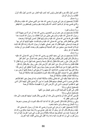 ال من أجل ذلك حرم  الفواحش وليس أحد أحب إليه العذر من ال من أجل ذلك أنزل 
الكتاب وأرسل الرسل 
رواه مسلم 
3149 (صحيح ) وعن أبي هريرة رضي ال عنه عن النبي صلى ال عليه وسلم قال 
والذي نفسي بيده لو لم تذنبوا لذهب ال بكم ولجاء بقوم  يذنبون فيستغفرون ال فيغفر 
لهم 
رواه مسلم وغيره 
3150 (صحيح ) وعن عمران بن الحصين رضي ال عنه أن امرأة من جهينة أتت 
رسول ال صلى ال عليه وسلم وهي حبلى من الزنا فقالت يا رسول ال أصبت حدا 
فأقمه علي فدعا نبي ال صلى ال عليه وسلم وليها فقال أحسن إليها فإذا وضعت 
فأتني بها ففعل فأمر بها نبي ال صلى ال عليه وسلم فشدت عليها ثيابها ثم أمر بها 
فرجمت ثم صلى عليها فقال له عمر تصلي عليها يا رسول ال وقد زنت قال لقد تابت 
توبة لو قسمت بين سبعين من أهل المدينة لوسعتهم وهل وجدت أفضل من أن جادت 
بنفسها ل عز وجل 
رواه مسلم 
3151 (صحيح ) وعن أبي سعيد الخدري رضي ال عنه أن نبي ال صلى ال عليه 
وسلم قال كان فيمن كان قبلكم رجل قتل تسعة وتسعين نفسا فسأل عن أعلم أهل 
الرض فدل على راهب فأتاه فقال إنه قتل تسعة وتسعين نفسا فهل له من توبة فقال ل 
فقتله فكمل به مائة ثم سأل عن أعلم أهل الرض فدل على رجل عالم فقال إنه قتل 
مائة نفس فهل له من توبة فقال نعم من يحول بينه وبين التوبة انطلق إلى أرض كذا 
وكذا فإن بها أناسا يعبدون ال فاعبد ال معهم ول ترجع إلى أرضك فإنها أرض سوء 
فانطلق حتى إذا نصف الطريق فأتاه ملك الموت فاختصمت فيه ملئكة الرحمة 
وملئكة العذاب فقالت ملئكة الرحمة 
جاء تائبا مقبل بقلبه إلى ال تعالى وقالت ملئكة العذاب إنه لم يعمل خيرا قط فأتاهم 
ملك في صورة آدمي فجعلوه بينهم فقال قيسوا ما بين الرضين فإلى أيتهما كان أدنى 
فهو له فقاسوا فوجدوه أدنى إلى الرض التي أراد فقبضته ملئكة الرحمة 
(صحيح ) وفي رواية 
فكان إلى القرية الصالحة أقرب بشبر فجعل من أهلها 
(صحيح ) وفي رواية 
فأوحى ال إلى هذه أن تباعدي وإلى هذه أن تقربي وقال قيسوا بينهما فوجدوه إلى هذه 
أقرب بشبر فغفر له 
وفي رواية قال قتادة قال الحسن ذكر لنا أنه لما أتاه ملك الموت نأى بصدره نحوها 
رواه البخاري ومسلم وابن ماجه بنحوه 
3152 (صحيح لغيره ) وعن أبي هريرة رضي ال عنه أن رسول ال صلى ال 
عليه وسلم قال قال ال عز وجل أنا عند ظن عبدي بي وأنا معه حيث يذكرني وال ل 
أفرح بتوبة عبده من أحدكم يجد ضالته بالفلة ومن تقرب إلي شبرا تقربت إليه ذراعا 
ومن تقرب إلي ذراعا تقربت إليه باعا وإذا أقبل إلي يمشي أقبلت إليه أهرول 
86 
 