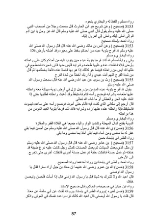 رواه مسلم واللفظ له والبخاري بنحوه 
3153 (صحيح ) وعن شريح هو ابن الحارث قال سمعت رجل من أصحاب النبي 
صلى ال عليه وسلم يقول قال النبي صلى ال عليه وسلم قال ال عز وجل يا ابن آدم  
قم إلي أمش إليك وامش إلي أهرول إليك 
رواه أحمد بإسناد صحيح 
3153 (صحيح ) وعن أنس بن مالك رضي ال عنه قال قال رسول ال صلى ال 
عليه وسلم ل أفرح بتوبة عبده من أحدكم سقط على بعيره وقد أضله بأرض فلة 
رواه البخاري ومسلم 
وفي رواية لمسلم ل أشد فرحا بتوبة عبده حين يتوب إليه من أحدكم كان على راحلته 
بأرض فلة فانفلتت عنه وعليها طعامه وشرابه فأيس منها فأتى شجرة فاضطجع في 
ظلها قد أيس من راحلته فبينما هو كذلك إذا هو بها قائمة عنده فأخذ بخطامها ثم قال 
من شدة الفرح اللهم أنت عبدي وأنا ربك أخطأ من شدة الفرح 
3155 (صحيح ) رث بن سويد عن عبد ال رضي ال عنه قال سمعت رسول ال 
صلى ال عليه وسلم 
يقول ل أفرح بتوبة عبده المؤمن من رجل نزل في أرض دوية مهلكة معه راحلته 
عليها طعامه وشرابه فوضع رأسه فنام  فاستيقظ وقد ذهبت راحلته فطلبها حتى إذا 
اشتد عليه الحر والعطش أو ما شاء ال تعالى 
قال أرجع إلى مكاني الذي كنت فيه فأنام  حتى أموت فوضع رأسه على ساعده ليموت 
فاستيقظ فإذا راحلته عنده عليها زاده وشرابه فال أشد فرحا بتوبة العبد المؤمن من 
هذا براحلته 
رواه البخاري ومسلم 
الدوية بفتح الدال المهملة وتشديد الواو والياء جميعا هي الفلة القفر والمفازة 
3156 (حسن) ي ال عنه قال قال رسول ال صلى ال عليه وسلم من أحسن فيما بقي 
غفر له ما مضى ومن أساء فيما بقي أخذ بما مضى وما بقي 
رواه الطبراني بإسناد حسن 
3157 (صحيح ) بن عامر رضي ال عنه قال قال رسول ال صلى ال عليه وسلم 
إن مثل الذي يعمل السيئات ثم يعمل الحسنات كمثل رجل كانت عليه درع ضيقة قد 
خنقته ثم عمل حسنة فانفكت حلقة ثم عمل حسنة أخرى فانفكت أخرى حتى تخرج 
إلى الرض 
رواه أحمد والطبراني بإسنادين رواة أحدهما رواة الصحيح 
3158 (حسن) ال بن عمرو رضي ال عنهما أن معاذ بن جبل أراد سفرا فقال يا 
رسول ال أوصني 
قال اعبد ال ول تشرك به شيئا قال يا رسول ال زدني قال إذا أسأت فأحسن وليحسن 
خلقك 
رواه ابن حبان في صحيحه والحاكم وقال صحيح السناد 
3159 (حسن لغيره ) ورواه الطبراني بإسناد ورواته ثقات عن أبي سلمة عن معاذ 
قال قلت يا رسول ال أوصني قال اعبد ال كأنك تراه واعدد نفسك في الموتى واذكر 
87 
 