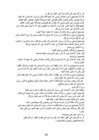 4 ـ ( الترغيب في المداومة على العلم وإن قل ) 
3174 (صحيح ) عن عائشة رضي ال عنها قالت كان لرسول ال صلى ال عليه 
وسلم حصير وكان يحجزه بالليل فيصلي عليه ويبسطه بالنهار فيجلس عليه فجعل 
الناس يثوبون إلى النبي صلى ال عليه وسلم فيصلون بصلته حتى كثروا فأقبل 
عليهم فقال يا أيها الناس خذوا من العمال ما تطيقون فإن ال ل يمل حتى تملوا وإن 
أحب العمال إلى ال ما دام  وإن قل 
(صحيح ) وفي رواية وكان آل محمد إذا عملوا عمل أثبتوه 
(صحيح ) وفي رواية قالت إن رسول ال صلى ال عليه وسلم سئل أي العمال أحب 
إلى ال قال أدومه وإن قل 
(صحيح ) وفي رواية أن رسول ال صلى ال عليه وسلم قال سددوا وقاربوا واعلموا 
أنه لن يدخل أحدكم عمله الجنة وإن أحب العمال إلى ال أدومها وإن قل 
رواه البخاري ومسلم 
(صحيح ) ولمالك والبخاري أيضا قالت 
كان أحب العمال إلى ال عز وجل الذي يدوم  عليه صاحبه 
(صحيح ) ولمسلم 
كان أحب العمال إلى ال أدومها وإن قل وكانت عائشة رضي ال عنها إذا عملت 
العمل لزمته 
(حسن صحيح) ورواه أبو داود ولفظه أن رسول ال صلى ال عليه وسلم قال اكلفوا 
من العمل ما تطيقون فإن ال ل يمل حتى تملوا وإن أحب العمل إلى ال أدومه وإن 
قل وكان إذا عمل عمل أثبته 
(صحيح ) وفي رواية له{ عن علقمة } قال سألت عائشة رضي ال عنها كيف كان 
عمل رسول ال صلى ال عليه وسلم 
هل كان يخص شيئا من اليام  قالت ل كان عمله ديمة وأيكم يستطيع ما كان رسول 
ال صلى ال عليه وسلم يستطيع 
ورواه الترمذي 
ولفظه كان أحب العمال إلى رسول ال صلى ال عليه وسلم ما ديم عليه 
(صحيح لغيره ) وفي رواية له سئلت عائشة وأم  سلمة رضي ال عنهما أي العمل 
كان أحب إلى رسول ال صلى ال عليه وسلم قال ما ديم عليه وإن قل 
يحجره أي يتخذه حجرة وناحية ينفرد عليه فيها 
يثوبون بثاء مثلثة ثم واو ثم باء موحدة أي يرجعون إليه ويجتمعون عنده 
3175 (صحيح ) وعن أم  سلمة قالت ما مات رسول ال صلى ال عليه وسلم حتى 
كان أكثر صلته وهو جالس وكان أحب العمل ما داوم  عليه العبد وإن كان شيئا 
يسيرا 
رواه ابن حبان في صحيحه 
5 ـ ( الترغيب في الفقر وقلة ذات اليد وما جاء في فضل الفقراء والمساكين 
والمستضعفين وحبهم ومجالستهم ) 
91 
 