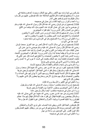 يشركون بي شيئا وتسد بهم الثغور وتتقى بهم المكاره ويموت أحدهم وحاجته في 
صدره ل يستطيع لها قضاء قال فتأتيهم الملئكة عند ذلك فيدخلون عليهم من كل باب 
سلم  عليكم بما صبرتم فنعم عقبى الدار 
رواه أحمد والبزار ورواتهما ثقات وابن حبان في صحيحه 
3184 (صحيح ) وعن ثوبان رضي ال عنه قال قال رسول ال صلى ال عليه وسلم 
إن حوضي ما بين عدن إلى عمان أكوابه عدد النجوم  ماؤه أشد بياضا من الثلج 
وأحلى من العسل وأكثر الناس ورودا عليه فقراء المهاجرين 
قلنا يا رسول ال صفهم لنا قال شعث الرؤوس دنس الثياب الذين ل ينكحون 
المتنعمات ول تفتح لهم السدد الذين يعطون ما عليهم ول يعطون ما لهم 
رواه الطبراني ورواته رواة الصحيح وهو في الترمذي وابن ماجه بنحوه 
السدد هنا هي البواب 
3185 (صحيح ) وعن أبي سلم  السود أنه قال لعمر بن عبد العزيز سمعت ثوبان 
رضي ال عنه قال قال رسول ال صلى ال عليه وسلم حوضي ما بين عدن إلى 
عمان البلقاء ماؤه أشد بياضا من اللبن وأحلى من العسل وأوانيه عدد النجوم  من 
شرب منه شربة لم يظمأ بعدها أبدا وأول الناس ورودا عليه فقراء المهاجرين الشعث 
رؤوسا الدنس ثيابا الذين ل ينكحون المنعمات ول تفتح لهم السدد قال عمر لكني قد 
نكحت المنعمات فاطمة بنت عبد الملك وفتحت إلي السدد ل جرم  أني ل أغسل رأسي 
حتى يشعث ول ثوبي الذي يلي جسدي حتى يتسخ 
رواه الترمذي وابن ماجه والحاكم واللفظ له وقال صحيح السناد 
3186 (صحيح لغيره ) وعن عبد ال بن عمر رضي ال عنهما قال سمعت رسول 
ال صلى ال عليه وسلم يقول يدخل فقراء أمتي الجنة قبل أغنيائهم بأربعين خريفا 
فقيل صفهم لنا قال الدنسة ثيابهم الشعثة رؤوسهم الذين ل يؤذن لهم على السدات ول 
ينكحون المنعمات توكل بهم مشارق الرض ومغاربها يعطون كل الذي عليهم ول 
يعطون كل الذي لهم 
رواه الطبراني في الكبير والوسط ورواته ثقات 
(صحيح ) ورواه مسلم مختصرا سمعت رسول ال صلى ال عليه وسلم يقول 
إن فقراء أمتي المهاجرين يسبقون الغنياء يوم  القيامة بأربعين خريفا 
ورواه ابن حبان في صحيحه مختصرا أيضا وقال بأربعين عاما 
3187 (حسن) وعن عبد ال بن عمرو رضي ال عنهما عن النبي صلى ال عليه 
وسلم قال يجتمعون يوم  القيامة فيقال أين فقراء هذه المة قال فيقال لهم ماذا عملتم 
فيقولون ربنا ابتلينا فصبرنا ووليت الموال والسلطان غيرنا فيقول ال جل وعل 
صدقتم 
قال فيدخلون الجنة قبل الناس ويبقى شدة الحساب على ذوي الموال والسلطان 
قالوا فأين المؤمنون يومئذ قال يوضع لهم كراسي من نور ويظلل عليهم الغمام  يكون 
ذلك اليوم  أقصر على المؤمنين من ساعة من نهار 
رواه الطبراني وابن حبان في صحيحه 
93 
 