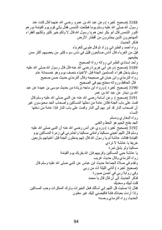 3188 (صحيح لغيره ) وعن عبد ال بن عمرو رضي ال عنهما قال كنت عند 
رسول ال صلى ال عليه وسلم يوما فطلعت الشمس فقال يأتي قوم  يوم  القيامة نورهم 
كنور الشمس قال أبو بكر نحن هم يا رسول ال قال ل ولكم خير كثير ولكنهم الفقراء 
المهاجرون الذين يحشرون من أقطار الرض 
فذكر الحديث 
رواه أحمد والطبراني وزاد ثم قال طوبى للغرباء 
قيل من الغرباء قال أناس صالحون قليل في ناس سوء كثير من يعصيهم أكثر ممن 
يطيعهم 
وأحد إسنادي الطبراني رواته رواة الصحيح 
3189 (صحيح ) وعن أبي هريرة رضي ال عنه قال قال رسول ال صلى ال عليه 
وسلم يدخل فقراء المسلمين الجنة قبل الغنياء بنصف يوم  وهو خمسمائة عام  
رواه الترمذي وابن حبان في صحيحه وقال الترمذي حديث حسن صحيح 
قال الحافظ ورواته محتج بهم في الصحيح 
3190 (صحيح لغيره ) ورواه ابن ماجه بزيادة من حديث موسى بن عبيدة عن عبد 
ال بن دينار عن عبد ال بن عمر 
3191 (صحيح ) وعن أسامة رضي ال عنه عن النبي صلى ال عليه وسلم قال 
قمت على باب الجنة فكان عامة من دخلها المساكين وأصحاب الجد محبوسون غير 
أن أصحاب النار قد أمر بهم إلى النار وقمت على باب النار فإذا عامة من دخلها 
النساء 
رواه البخاري ومسلم 
الجد بفتح الجيم هو الحظ والغنى 
3192 (صحيح لغيره ) وروي عن أنس رضي ال عنه أن النبي صلى ال عليه 
وسلم قال اللهم أحيني مسكينا وأمتني مسكينا واحشرني في زمرة المساكين يوم  
القيامة فقالت عائشة لم يا رسول ال قال إنهم يدخلون الجنة قبل أغنيائهم بأربعين 
خريفا يا عائشة ل تردي 
مسكينا ولو بشق تمرة 
يا عائشة حبي المساكين وقربيهم فإن ال يقربك يوم  القيامة 
رواه الترمذي وقال حديث غريب 
وتقدم  في صلة الجماعة حديث ابن عباس عن النبي صلى ال عليه وسلم قال 
(صحيح لغيره ) أتاني الليلة آت من ربي 
وفي رواية ربي في أحسن صورة 
فذكر الحديث إلى أن قال قال يا محمد 
قلت لبيك وسعديك 
فقال إذا صليت قل اللهم إني أسألك فعل الخيرات وترك المنكرات وحب المساكين 
وإذا أردت بعبادك فتنة فاقبضني إليك غير مفتون 
الحديث رواه الترمذي وحسنه 
94 
 