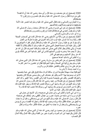 3205 (صحيح ) وعن مصعب بن سعد قال رأى سعد رضي ال عنه أن له فضل 
على من دونه فقال رسول ال صلى ال عليه وسلم هل تنصرون وترزقون إل 
بضعفائكم 
رواه البخاري والنسائي وعنده فقال النبي صلى ال عليه وسلم إنما تنصر هذه المة 
بضعيفها بدعوتهم وصلتهم وإخلصهم 
3206 (صحيح ) وعن أبي هريرة رضي ال عنه قال سمعت رسول ال صلى ال 
عليه وسلم يقول ابغوني في ضعفائكم فإنما ترزقون وتنصرون بضعفائكم 
رواه أبو داود والترمذي والنسائي 
3207 (صحيح ) وعن واثلة بن السقع رضي ال عنه قال كنت في أصحاب الصفة 
فلقد رأيتنا وما منا إنسان عليه ثوب تام  وأخذ العرق في جلودنا طرقا من الغبار 
والوسخ إذ خرج علينا رسول ال صلى ال عليه وسلم فقال ليبشر فقراء المهاجرين إذ 
أقبل رجل عليه شارة حسنة فجعل النبي صلى ال عليه وسلم ل يتكلم بكلم  إل كلفته 
نفسه أن يأتي بكلم  يعلو كلم  النبي صلى ال عليه وسلم فلما انصرف قال إن ال عز 
وجل ل يحب هذا وضربه يلوون ألسنتهم للناس لي البقر بلسانها المرعى كذلك يلوي 
ال عز وجل ألسنتهم ووجوههم في النار 
رواه الطبراني بأسانيد أحدها صحيح 
3208 (صحيح ) وعن العرباض بن سارية رضي ال عنه قال كان النبي صلى ال 
عليه وسلم يخرج إلينا في الصفة وعلينا الحوتكية فقال لو تعلمون ما ادخر لكم ما 
حزنتم على ما زوي عنكم ولتفتحن عليكم فارس والروم  
رواه أحمد بإسناد ل بأس به 
الحوتكية بحاء مهملة مفتوحة ثم واو ساكنة ثم تاء مثناة فوق قيل هي عمة يتعممها 
العراب يسمونها بهذا السم وقيل هو مضاف إلى رجل يسمى حوتكا كان يتعممها 
والحوتك القصير وقيل هي خميصة منسوبة إليه وإلى القصر وهذا أظهر وال أعلم 
3209 (صحيح ) وعن فضالة بن عبيد رضي ال عنه قال قال رسول ال صلى ال 
عليه وسلم اللهم من آمن بك وشهد أني رسولك فحبب إليه لقاءك وسهل عليه قضاءك 
وأقلل له من الدنيا ومن لم يؤمن بك ويشهد أني رسولك فل تحبب إليه لقاءك ول 
تسهل عليه قضاءك وكثر عليه من الدنيا 
رواه ابن أبي الدنيا والطبراني وابن حبان في صحيحه وأبو الشيخ ابن حبان في 
الثواب ورواه ابن ماجه من حديث عمرو بن غيلن الثقفي وهو مختلف في صحبته 
قال قال رسول ال صلى ال عليه وسلم اللهم من آمن بي وصدقني وعلم أن ما جئت 
به الحق من عندك فأقلل ماله وولده وحبب إليه لقاءك وعجل له القضاء ومن لم يؤمن 
بي ولم يصدقني ولم يعلم أن ما جئت به الحق من عندك فأكثر ماله وولده وأطل 
عمره 
3210 (صحيح ) وعن محمود بن لبيد رضي ال عنه أن النبي صلى ال عليه وسلم 
قال اثنتان يكرههما ابن آدم  الموت والموت خير من الفتنة ويكره قلة المال وقلة المال 
أقل للحساب 
97 
 