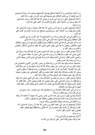 رواه أحمد بإسنادين رواة أحدهما محتج بهم في الصحيح ومحمود له رؤية ولم يصح 
له سماع فيما أرى وتقدم  الخلف في صحبته في باب الرياء وغيره وال أعلم 
3211 (صحيح لغيره ) وعن أبي هريرة رضي ال عنه قال قال رسول ال صلى 
ال عليه وسلم رب أشعث أغبر مدفوع بالبواب لو أقسم على ال لبره 
رواه مسلم 
3212 (صحيح لغيره ) وعن أنس رضي ال عنه قال سمعت رسول ال صلى ال 
عليه وسلم يقول رب أشعث أغبر ذي طمرين مصفح عن أبواب الناس لو أقسم على 
ال لبره 
رواه الطبراني في الوسط ورواته رواة الصحيح إل عبد ال بن موسى التيمي 
قال الحافظ ويأتي بقية أحاديث هذا الباب في الباب بعده إن شاء ال تعالى 
6 ـ ( الترغيب في الزهد في الدنيا والكتفاء منها بالقليل والترهيب من حبها والتكاثر 
فيها والتنافس وبعض ما جاء في عيش النبي صلى ال عليه وسلم في المأكل والملبس 
والمشرب ونحو ذلك ) 
3213 (حسن لغيره ) عن سهل بن سعد الساعدي رضي ال عنه قال جاء رجل إلى 
النبي صلى ال عليه وسلم فقال يا رسول ال دلني على عمل إذا عملته أحبني ال 
وأحبني الناس فقال ازهد في الدنيا يحبك ال وازهد فيما في أيدي الناس يحبك الناس 
رواه ابن ماجه وقد حسن بعض 
مشايخنا إسناده وفيه بعد لنه من رواية خالد بن عمرو القرشي الموي السعيدي عن 
سفيان الثوري عن أبي حازم  عن سهل وخالد هذا قد ترك واتهم ولم أر من وثقه لكن 
على هذا الحديث لمعة من أنوار النبوة ول يمنع كون راويه ضعيفا أن يكون النبي 
صلى ال عليه وسلم قاله وقد تابعه عليه محمد بن كثير الصنعاني عن سفيان ومحمد 
هذا قد وثق على ضعفه وهو أصلح حال من خالد وال أعلم 
3214 (حسن لغيره ) وعن إبراهيم بن أدهم قال جاء رجل إلى النبي صلى ال عليه 
وسلم فقال يا رسول ال دلني على عمل يحبني ال عليه ويحبني الناس عليه فقال أما 
العمل الذي يحبك ال عليه فالزهد في الدنيا وأما العمل الذي يحبك الناس عليه فانبذ 
إليهم ما في يديك من الحطام  
رواه ابن أبي الدنيا هكذا معضل ورواه بعضهم عنه عن منصور عن ربعي بن 
حراش قال جاء رجل فذكره مرسل 
3215 (حسن لغيره ) س وعن عبد ال بن عمر رضي ال عنهما ل أعلمه إل رفعه 
قال صلح أول هذه المة بالزهادة واليقين وهلك آخرها بالبخل والمل 
رواه الطبراني وإسناده محتمل للتحسين ومتنه غريب 
3216 (صحيح ) وعن أبي سعيد الخدري رضي ال عنه أن رسول ال صلى ال 
عليه وسلم قال إن الدنيا حلوة خضرة وإن ال تعالى مستخلفكم فيها فينظر كيف 
تعملون اتقوا الدنيا واتقوا النساء 
رواه مسلم 
3217 (صحيح ) والنسائي وزاد 
فما تركت بعدي فتنة أضر على الرجال من النساء 
98 
 