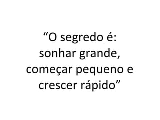 “O segredo é: 
sonhar grande, 
começar pequeno e 
crescer rápido” 
 