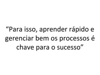 “Para isso, aprender rápido e 
gerenciar bem os processos é 
chave para o sucesso” 
 
