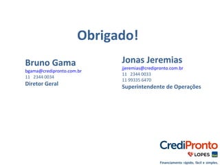 Obrigado! 
Bruno Gama 
bgama@credipronto.com.br 
11 2344 0034 
Diretor Geral 
Jonas Jeremias 
jjeremias@credipronto.com.br 
11 2344 0033 
11 99335 6470 
Superintendente de Operações 
