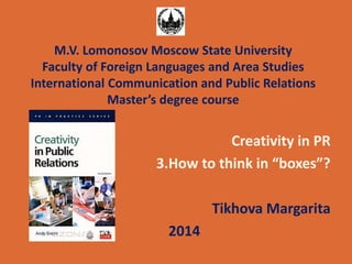 M.V. Lomonosov Moscow State University 
Faculty of Foreign Languages and Area Studies 
International Communication and Public Relations 
Master’s degree course 
Creativity in PR 
3.How to think in “boxes”? 
Tikhova Margarita 
2014 
 