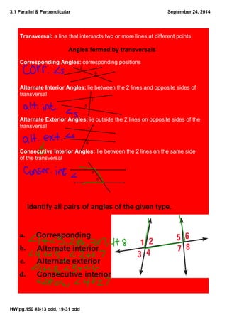 3.1 Parallel & Perpendicular 
HW pg.150 #3­13 
odd, 19­31 
odd 
September 24, 2014 
Transversal: a line that intersects two or more lines at different points 
Angles formed by transversals 
Corresponding Angles: corresponding positions 
2 
6 
Alternate Interior Angles: lie between the 2 lines and opposite sides of 
transversal 
4 
5 
Alternate Exterior Angles: lie outside the 2 lines on opposite sides of the 
transversal 
1 
8 
Consecutive Interior Angles: lie between the 2 lines on the same side 
of the transversal 
3 
5 
 