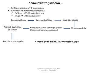 Λειτουργία της καρδιάς… 
• Αντλία αναρροφητική & συμπιεστική 
• Συσπάσεις και διαστολές μυοκαρδίου: 
 Eνήλικες 60-80 παλμοί / λεπτό 
 Μωρά  130 παλμοί / λεπτό 
Συστολή κόλπων Άνοιγμα βαλβίδων Αίμα στις κοιλίες 
Κλείσιμο κολποκοιλιακών βαλβίδων Σύσπαση κοιλιών 
(Αποτρέπει την επιστροφή αίματος) 
Άνοιγμα αγγειακών 
βαλβίδων 
Ροή αίματος σε αγγεία 
Η καρδιά χτυπά περίπου 100.000 φορές τη μέρα 
Δημήτρης Καρατζάς, Βιολόγος, MSc, 
Υποψήφιος Διδάκτορας 
 