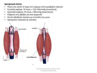 Αρτηριακή πίεση 
• Πίεση που ασκεί το αίμα στο τοίχωμα ενός αιμοφόρου αγγείου 
• Συστολή καρδιάς  πίεση = 110-150mmHg (συστολική) 
• Διαστολή καρδιάς  πίεση = 80mmHg (διαστολική) 
• Ελάχιστη στις φλέβες και στα τριχοειδή 
• Κίνηση φλεβικού αίματος με συστολή των μυών 
• Αρτηριακή υπέρταση & υπόταση 
Συστολή μυών 
Δημήτρης Καρατζάς, Βιολόγος, MSc, 
Υποψήφιος Διδάκτορας 
 