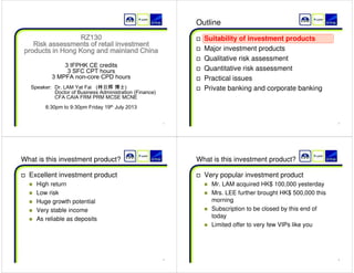 1 
RZ130   
Risk assessments of retail investment  
products in Hong Kong and mainland China  
   
  
3 IFPHK CE credits  
3 SFC CPT hours  
3 MPFA non-core CPD hours  
  
     Speaker:  Dr. LAM Yat Fai   (㨦㡴战 ◩⭺)  
             Doctor of Business Administration (Finance)  
    CFA CAIA FRM PRM MCSE MCNE  
  
6:30pm to 9:30pm Friday 19th July 2013  
  
2 
Outline 
† Suitability of investment products 
† Major investment products 
† Qualitative risk assessment 
† Quantitative risk assessment 
† Practical issues 
† Private banking and corporate banking 
3 
What is this investment product? 
† Excellent investment product 
„ High return 
„ Low risk 
„ Huge growth potential 
„ Very stable income 
„ As reliable as deposits 
4 
What is this investment product? 
† Very popular investment product 
„ Mr. LAM acquired HK$ 100,000 yesterday 
„ Mrs. LEE further brought HK$ 500,000 this 
morning 
„ Subscription to be closed by this end of 
today 
„ Limited offer to very few VIPs like you 
 