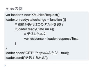 Ajaxの例 
var loader = new XMLHttpRequest(); 
loader.onreadystatechange = function (){ 
// 進捗があればこのメソッドを実行 
if(loader.readyState == 4){ 
// 受信した本文 
var response = loader.responseText; 
} 
} 
loader.open("GET", "http://なんたら", true); 
loader.send("送信する本文"); 
 