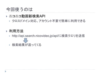 今回使うのは 
 ニコニコ動画新検索API 
 クロスドメイン対応、アカウント不要で簡単に利用できる 
 利用方法 
 http://api.search.nicovideo.jp/api/に検索クエリを送信 
 検索結果が返ってくる 
 