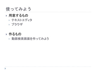 使ってみよう 
 用意するもの 
 テキストエディタ 
 ブラウザ 
 作るもの 
 動画検索画面を作ってみよう 
