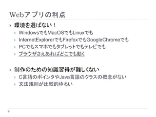 Webアプリの利点 
 環境を選ばない！ 
 WindowsでもMacOSでもLinuxでも 
 InternetExplorerでもFirefoxでもGoogleChromeでも 
 PCでもスマホでもタブレットでもテレビでも 
 ブラウザさえあればどこでも動く 
 制作のための知識習得が難しくない 
 C言語のポインタやJava言語のクラスの概念がない 
 文法規則が比較的ゆるい 
 