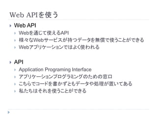 Web APIを使う 
 Web API 
 Webを通じて使えるAPI 
 様々なWebサービスが持つデータを無償で使うことができる 
 Webアプリケーションではよく使われる 
 API 
 Application Programing Interface 
 アプリケーションプログラミングのための窓口 
 こちらでコードを書かずともデータや処理が置いてある 
 私たちはそれを使うことができる 
 